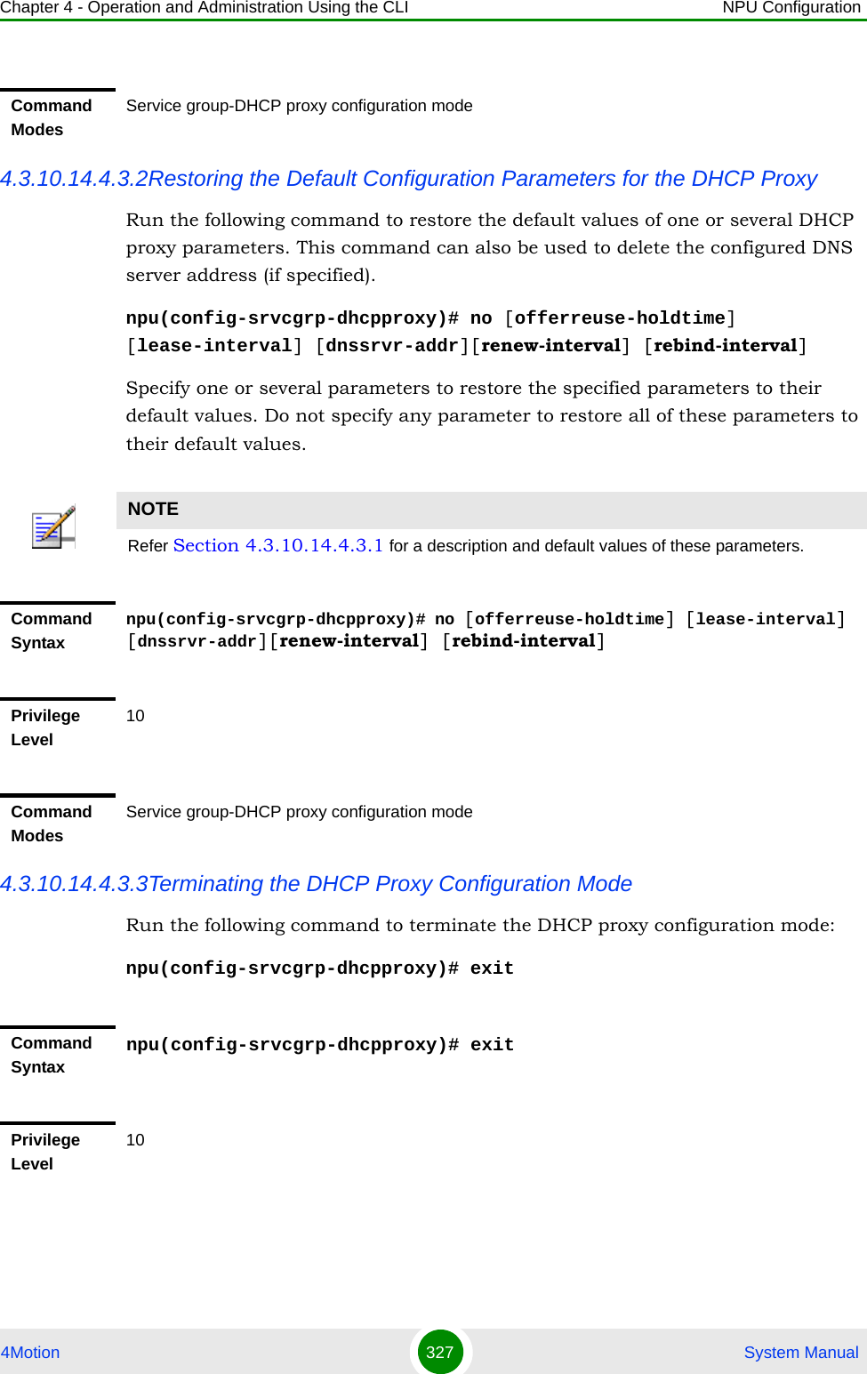 Chapter 4 - Operation and Administration Using the CLI NPU Configuration4Motion 327  System Manual4.3.10.14.4.3.2Restoring the Default Configuration Parameters for the DHCP ProxyRun the following command to restore the default values of one or several DHCP proxy parameters. This command can also be used to delete the configured DNS server address (if specified).npu(config-srvcgrp-dhcpproxy)# no [offerreuse-holdtime] [lease-interval] [dnssrvr-addr][renew-interval] [rebind-interval]Specify one or several parameters to restore the specified parameters to their default values. Do not specify any parameter to restore all of these parameters to their default values.4.3.10.14.4.3.3Terminating the DHCP Proxy Configuration ModeRun the following command to terminate the DHCP proxy configuration mode: npu(config-srvcgrp-dhcpproxy)# exitCommand ModesService group-DHCP proxy configuration modeNOTERefer Section 4.3.10.14.4.3.1 for a description and default values of these parameters. Command Syntaxnpu(config-srvcgrp-dhcpproxy)# no [offerreuse-holdtime] [lease-interval] [dnssrvr-addr][renew-interval] [rebind-interval]Privilege Level10Command ModesService group-DHCP proxy configuration modeCommand Syntaxnpu(config-srvcgrp-dhcpproxy)# exitPrivilege Level10