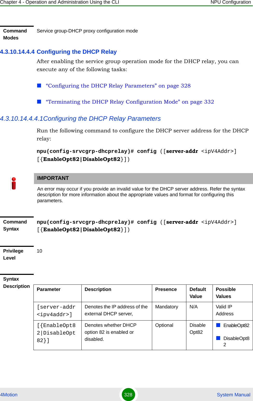 Chapter 4 - Operation and Administration Using the CLI NPU Configuration4Motion 328  System Manual4.3.10.14.4.4 Configuring the DHCP RelayAfter enabling the service group operation mode for the DHCP relay, you can execute any of the following tasks:“Configuring the DHCP Relay Parameters” on page 328“Terminating the DHCP Relay Configuration Mode” on page 3324.3.10.14.4.4.1Configuring the DHCP Relay ParametersRun the following command to configure the DHCP server address for the DHCP relay:npu(config-srvcgrp-dhcprelay)# config ([server-addr &lt;ipV4Addr&gt;] [{EnableOpt82|DisableOpt82}])Command ModesService group-DHCP proxy configuration modeIMPORTANTAn error may occur if you provide an invalid value for the DHCP server address. Refer the syntax description for more information about the appropriate values and format for configuring this parameters.Command Syntaxnpu(config-srvcgrp-dhcprelay)# config ([server-addr &lt;ipV4Addr&gt;] [{EnableOpt82|DisableOpt82}])Privilege Level10Syntax Description Parameter Description Presence Default ValuePossible Values[server-addr &lt;ipv4addr&gt;]Denotes the IP address of the external DHCP server,Mandatory N/A Valid IP Address[{EnableOpt82|DisableOpt82}]Denotes whether DHCP option 82 is enabled or disabled.Optional DisableOpt82EnableOpt82DisableOpt82