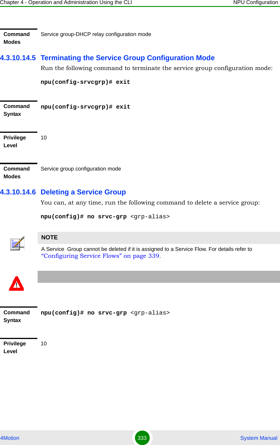 Chapter 4 - Operation and Administration Using the CLI NPU Configuration4Motion 333  System Manual4.3.10.14.5 Terminating the Service Group Configuration ModeRun the following command to terminate the service group configuration mode:npu(config-srvcgrp)# exit4.3.10.14.6 Deleting a Service GroupYou can, at any time, run the following command to delete a service group:npu(config)# no srvc-grp &lt;grp-alias&gt;Command ModesService group-DHCP relay configuration modeCommand Syntaxnpu(config-srvcgrp)# exitPrivilege Level10Command ModesService group configuration modeNOTEA Service  Group cannot be deleted if it is assigned to a Service Flow. For details refer to “Configuring Service Flows” on page 339.Command Syntaxnpu(config)# no srvc-grp &lt;grp-alias&gt;Privilege Level10