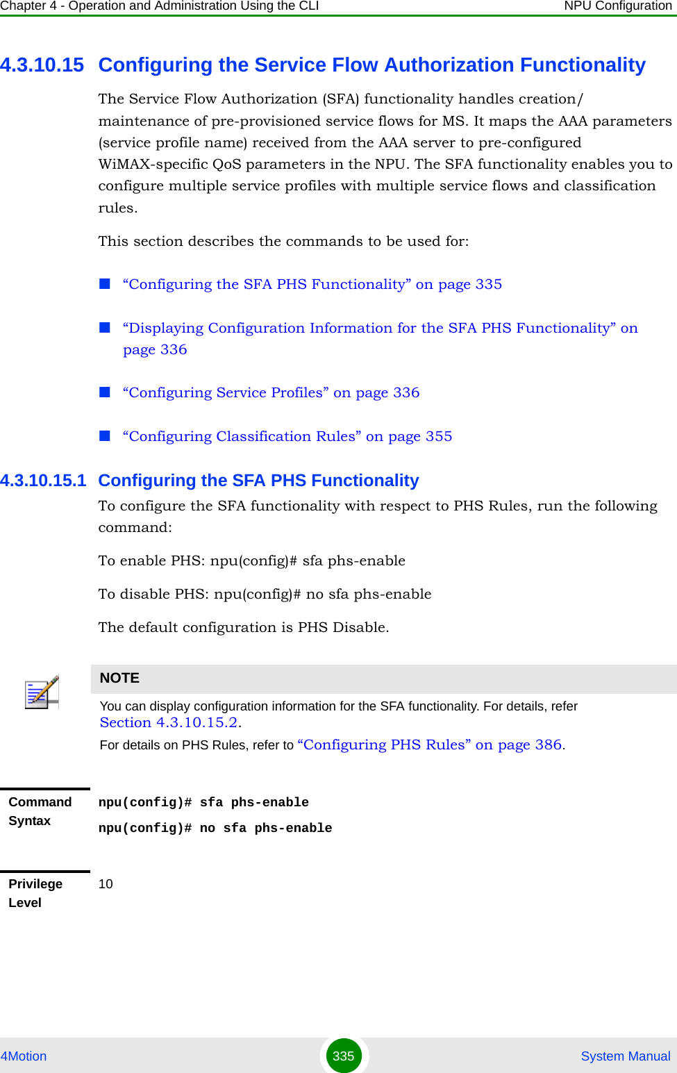 Chapter 4 - Operation and Administration Using the CLI NPU Configuration4Motion 335  System Manual4.3.10.15 Configuring the Service Flow Authorization FunctionalityThe Service Flow Authorization (SFA) functionality handles creation/ maintenance of pre-provisioned service flows for MS. It maps the AAA parameters (service profile name) received from the AAA server to pre-configured WiMAX-specific QoS parameters in the NPU. The SFA functionality enables you to configure multiple service profiles with multiple service flows and classification rules.This section describes the commands to be used for:“Configuring the SFA PHS Functionality” on page 335“Displaying Configuration Information for the SFA PHS Functionality” on page 336“Configuring Service Profiles” on page 336“Configuring Classification Rules” on page 3554.3.10.15.1 Configuring the SFA PHS Functionality To configure the SFA functionality with respect to PHS Rules, run the following command:To enable PHS: npu(config)# sfa phs-enableTo disable PHS: npu(config)# no sfa phs-enableThe default configuration is PHS Disable. NOTEYou can display configuration information for the SFA functionality. For details, refer Section 4.3.10.15.2.For details on PHS Rules, refer to “Configuring PHS Rules” on page 386.Command Syntaxnpu(config)# sfa phs-enablenpu(config)# no sfa phs-enablePrivilege Level10