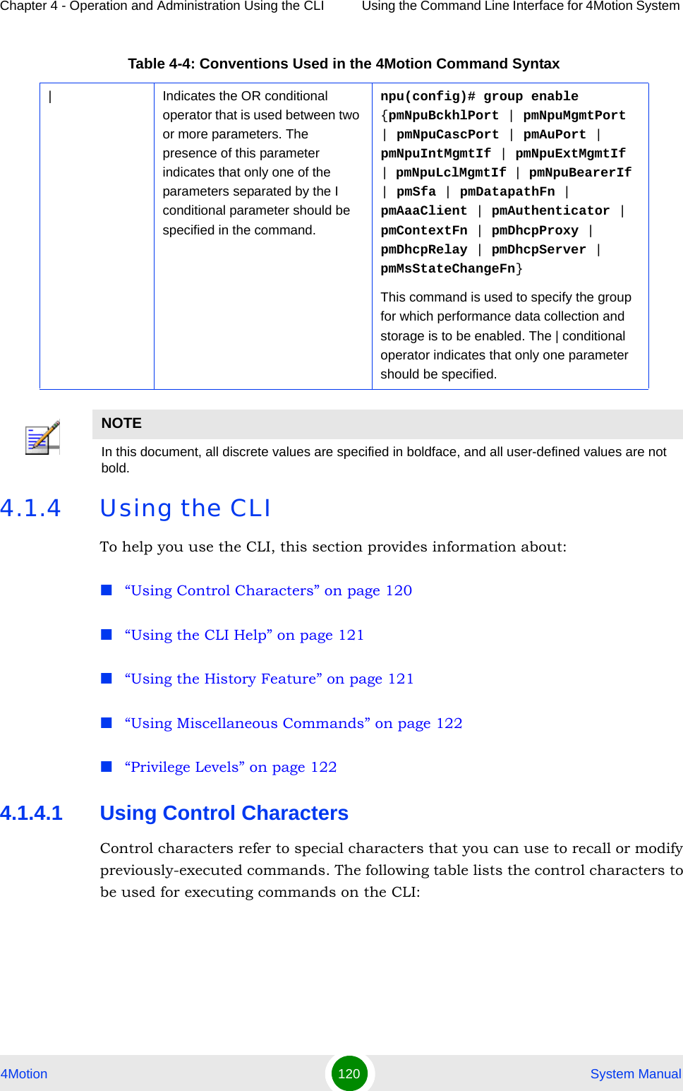 Chapter 4 - Operation and Administration Using the CLI Using the Command Line Interface for 4Motion System 4Motion 120  System Manual4.1.4 Using the CLITo help you use the CLI, this section provides information about:“Using Control Characters” on page 120“Using the CLI Help” on page 121“Using the History Feature” on page 121“Using Miscellaneous Commands” on page 122“Privilege Levels” on page 1224.1.4.1 Using Control CharactersControl characters refer to special characters that you can use to recall or modify previously-executed commands. The following table lists the control characters to be used for executing commands on the CLI:| Indicates the OR conditional operator that is used between two or more parameters. The presence of this parameter indicates that only one of the parameters separated by the I conditional parameter should be specified in the command.npu(config)# group enable {pmNpuBckhlPort | pmNpuMgmtPort | pmNpuCascPort | pmAuPort | pmNpuIntMgmtIf | pmNpuExtMgmtIf | pmNpuLclMgmtIf | pmNpuBearerIf | pmSfa | pmDatapathFn | pmAaaClient | pmAuthenticator | pmContextFn | pmDhcpProxy | pmDhcpRelay | pmDhcpServer | pmMsStateChangeFn}This command is used to specify the group for which performance data collection and storage is to be enabled. The | conditional operator indicates that only one parameter should be specified.NOTEIn this document, all discrete values are specified in boldface, and all user-defined values are not bold.Table 4-4: Conventions Used in the 4Motion Command Syntax