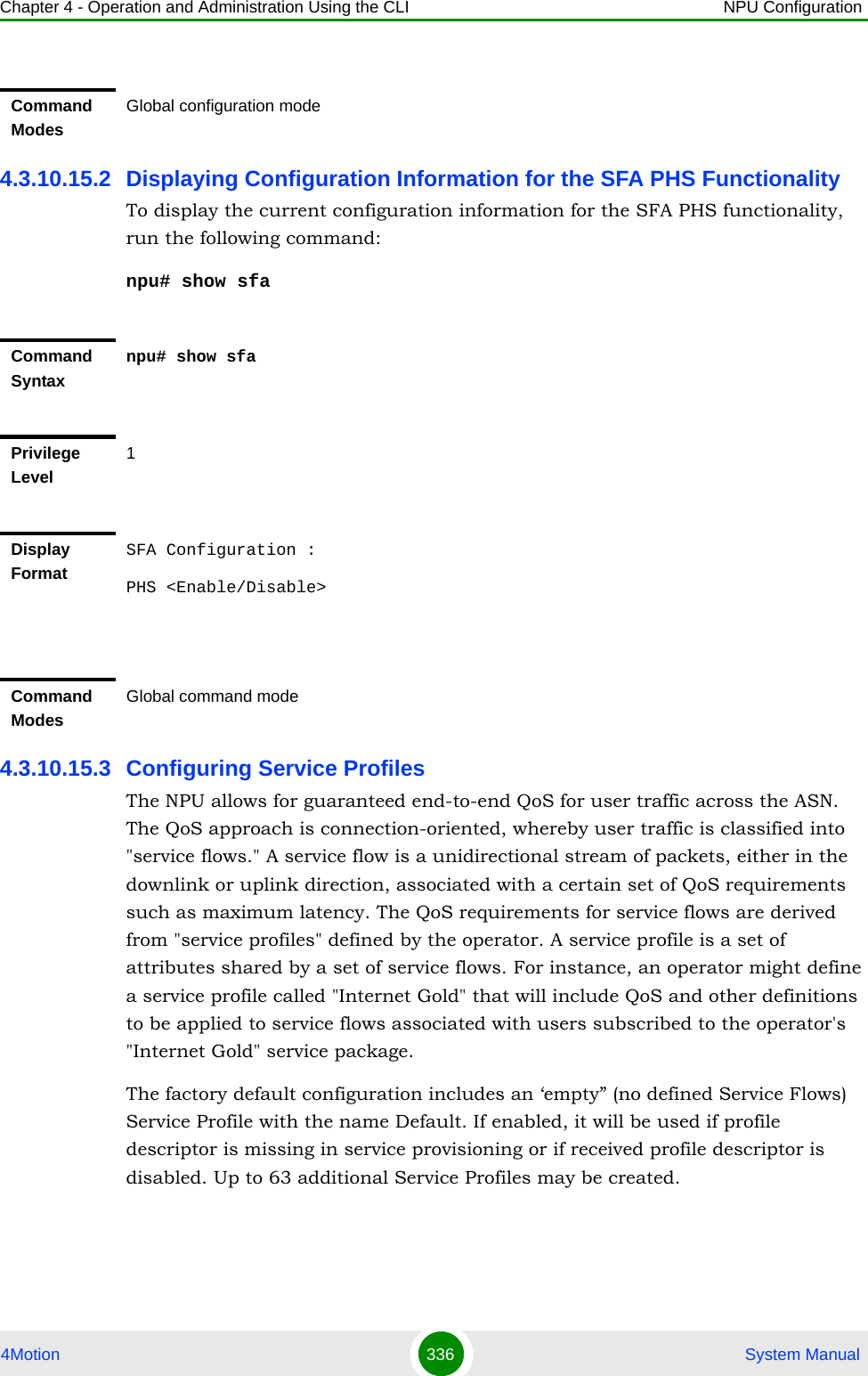 Chapter 4 - Operation and Administration Using the CLI NPU Configuration4Motion 336  System Manual4.3.10.15.2 Displaying Configuration Information for the SFA PHS FunctionalityTo display the current configuration information for the SFA PHS functionality, run the following command:npu# show sfa4.3.10.15.3 Configuring Service ProfilesThe NPU allows for guaranteed end-to-end QoS for user traffic across the ASN. The QoS approach is connection-oriented, whereby user traffic is classified into &quot;service flows.&quot; A service flow is a unidirectional stream of packets, either in the downlink or uplink direction, associated with a certain set of QoS requirements such as maximum latency. The QoS requirements for service flows are derived from &quot;service profiles&quot; defined by the operator. A service profile is a set of attributes shared by a set of service flows. For instance, an operator might define a service profile called &quot;Internet Gold&quot; that will include QoS and other definitions to be applied to service flows associated with users subscribed to the operator&apos;s &quot;Internet Gold&quot; service package.The factory default configuration includes an ‘empty” (no defined Service Flows) Service Profile with the name Default. If enabled, it will be used if profile descriptor is missing in service provisioning or if received profile descriptor is disabled. Up to 63 additional Service Profiles may be created.Command ModesGlobal configuration modeCommand Syntaxnpu# show sfaPrivilege Level1Display FormatSFA Configuration :PHS &lt;Enable/Disable&gt;Command ModesGlobal command mode