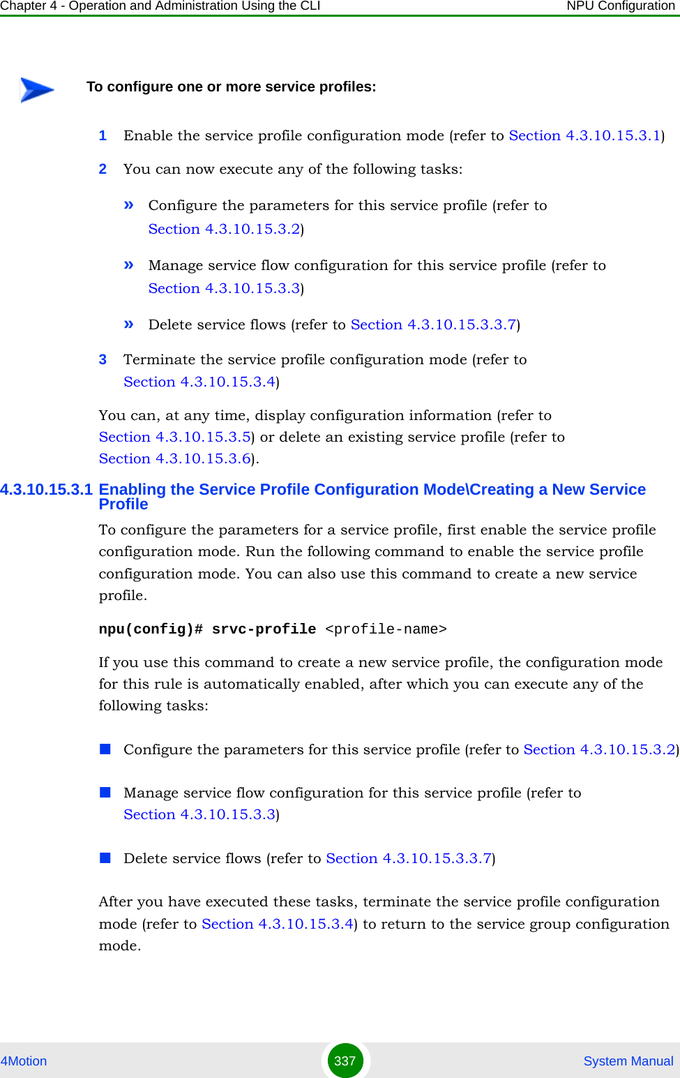 Chapter 4 - Operation and Administration Using the CLI NPU Configuration4Motion 337  System Manual1Enable the service profile configuration mode (refer to Section 4.3.10.15.3.1)2You can now execute any of the following tasks:»Configure the parameters for this service profile (refer to Section 4.3.10.15.3.2)»Manage service flow configuration for this service profile (refer to Section 4.3.10.15.3.3)»Delete service flows (refer to Section 4.3.10.15.3.3.7)3Terminate the service profile configuration mode (refer to Section 4.3.10.15.3.4)You can, at any time, display configuration information (refer to Section 4.3.10.15.3.5) or delete an existing service profile (refer to Section 4.3.10.15.3.6). 4.3.10.15.3.1 Enabling the Service Profile Configuration Mode\Creating a New Service ProfileTo configure the parameters for a service profile, first enable the service profile configuration mode. Run the following command to enable the service profile configuration mode. You can also use this command to create a new service profile.npu(config)# srvc-profile &lt;profile-name&gt;If you use this command to create a new service profile, the configuration mode for this rule is automatically enabled, after which you can execute any of the following tasks:Configure the parameters for this service profile (refer to Section 4.3.10.15.3.2)Manage service flow configuration for this service profile (refer to Section 4.3.10.15.3.3)Delete service flows (refer to Section 4.3.10.15.3.3.7)After you have executed these tasks, terminate the service profile configuration mode (refer to Section 4.3.10.15.3.4) to return to the service group configuration mode.To configure one or more service profiles: