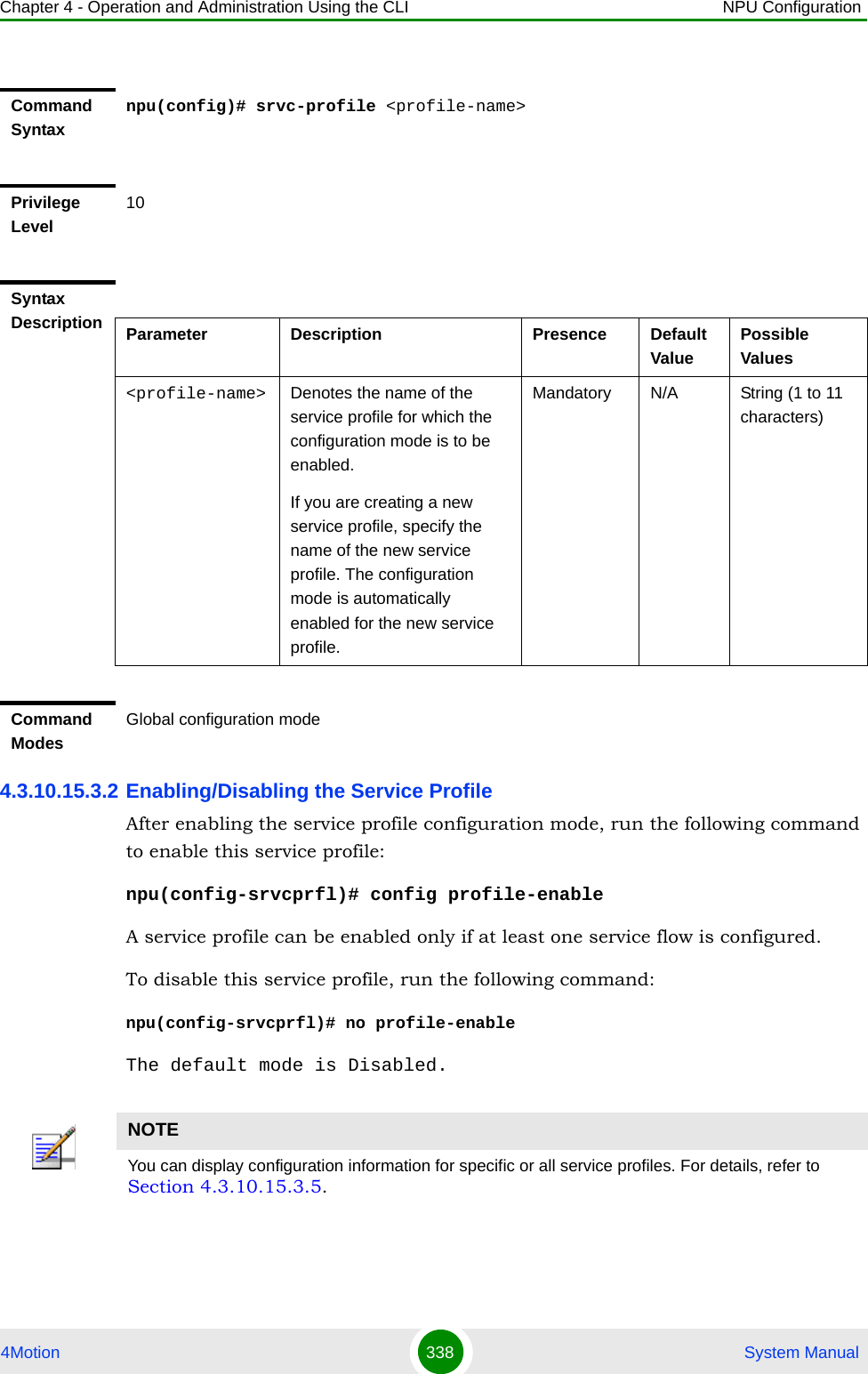 Chapter 4 - Operation and Administration Using the CLI NPU Configuration4Motion 338  System Manual4.3.10.15.3.2 Enabling/Disabling the Service ProfileAfter enabling the service profile configuration mode, run the following command to enable this service profile:npu(config-srvcprfl)# config profile-enableA service profile can be enabled only if at least one service flow is configured.To disable this service profile, run the following command:npu(config-srvcprfl)# no profile-enable The default mode is Disabled.Command Syntaxnpu(config)# srvc-profile &lt;profile-name&gt;Privilege Level10Syntax Description Parameter Description Presence Default ValuePossible Values&lt;profile-name&gt; Denotes the name of the service profile for which the configuration mode is to be enabled. If you are creating a new service profile, specify the name of the new service profile. The configuration mode is automatically enabled for the new service profile.Mandatory N/A String (1 to 11 characters)Command ModesGlobal configuration modeNOTEYou can display configuration information for specific or all service profiles. For details, refer to Section 4.3.10.15.3.5.