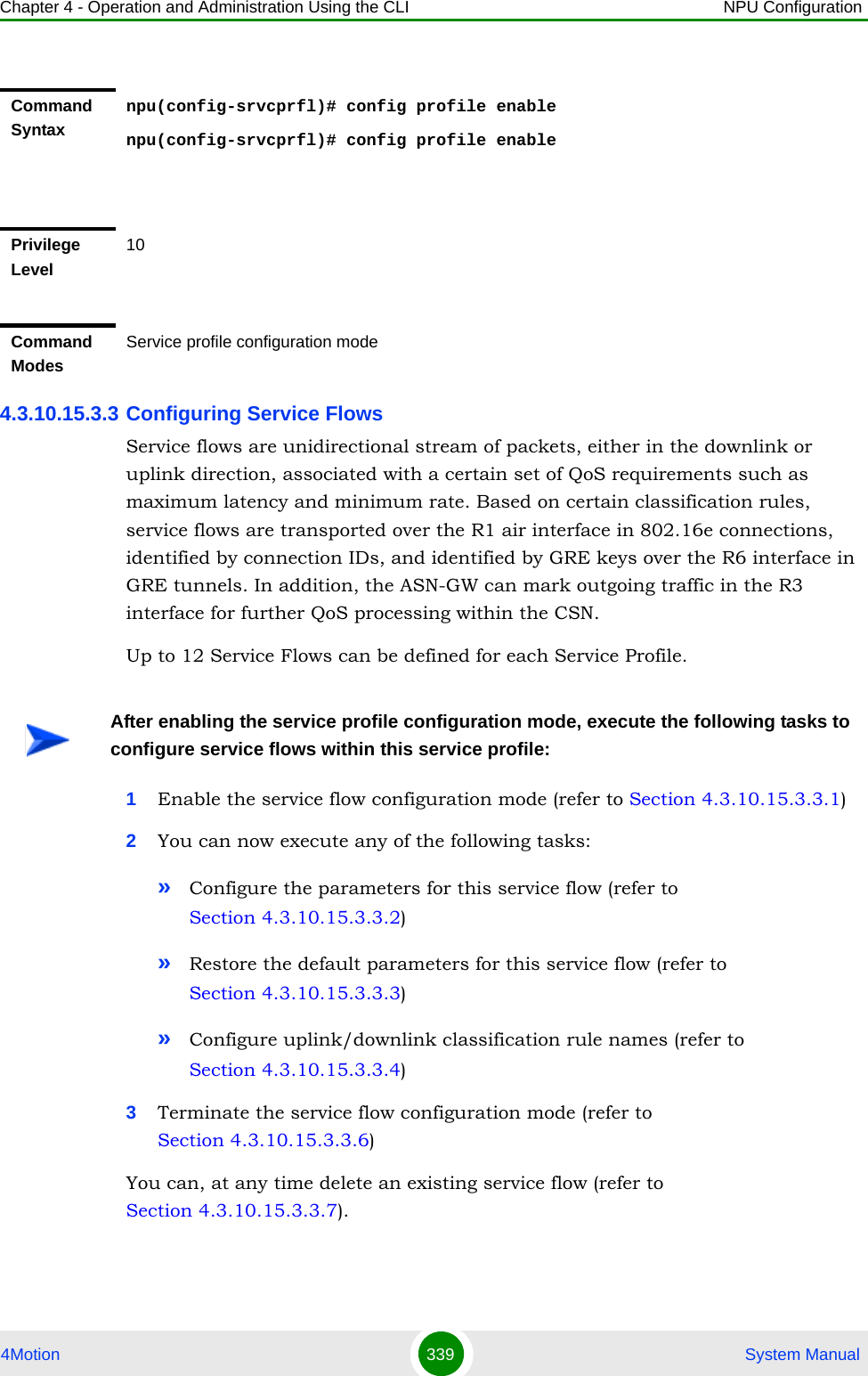 Chapter 4 - Operation and Administration Using the CLI NPU Configuration4Motion 339  System Manual4.3.10.15.3.3 Configuring Service Flows Service flows are unidirectional stream of packets, either in the downlink or uplink direction, associated with a certain set of QoS requirements such as maximum latency and minimum rate. Based on certain classification rules, service flows are transported over the R1 air interface in 802.16e connections, identified by connection IDs, and identified by GRE keys over the R6 interface in GRE tunnels. In addition, the ASN-GW can mark outgoing traffic in the R3 interface for further QoS processing within the CSN. Up to 12 Service Flows can be defined for each Service Profile.1Enable the service flow configuration mode (refer to Section 4.3.10.15.3.3.1)2You can now execute any of the following tasks:»Configure the parameters for this service flow (refer to Section 4.3.10.15.3.3.2)»Restore the default parameters for this service flow (refer to Section 4.3.10.15.3.3.3)»Configure uplink/downlink classification rule names (refer to Section 4.3.10.15.3.3.4)3Terminate the service flow configuration mode (refer to Section 4.3.10.15.3.3.6)You can, at any time delete an existing service flow (refer to Section 4.3.10.15.3.3.7). Command Syntaxnpu(config-srvcprfl)# config profile enablenpu(config-srvcprfl)# config profile enablePrivilege Level10Command ModesService profile configuration modeAfter enabling the service profile configuration mode, execute the following tasks to configure service flows within this service profile: