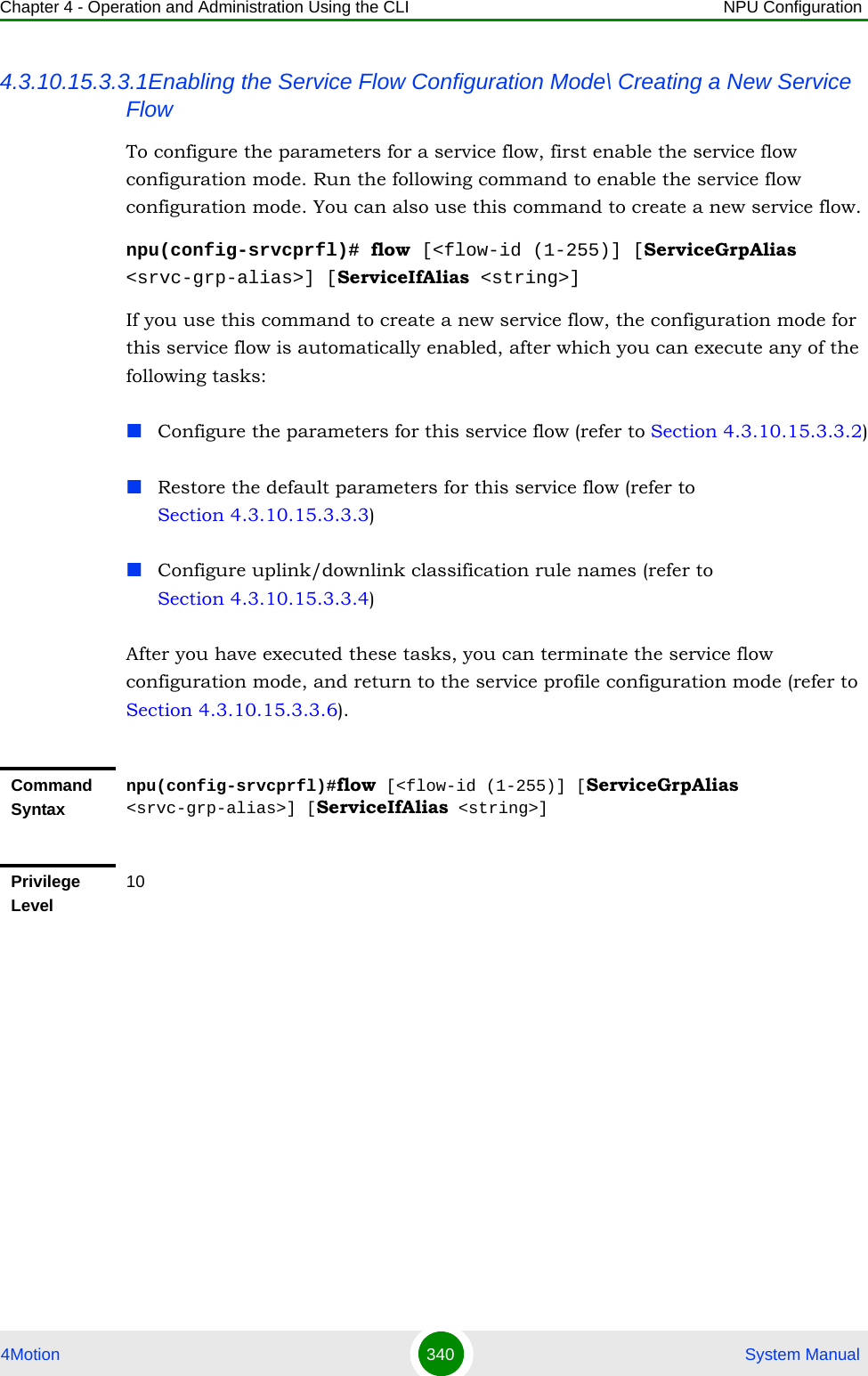 Chapter 4 - Operation and Administration Using the CLI NPU Configuration4Motion 340  System Manual4.3.10.15.3.3.1Enabling the Service Flow Configuration Mode\ Creating a New Service FlowTo configure the parameters for a service flow, first enable the service flow configuration mode. Run the following command to enable the service flow configuration mode. You can also use this command to create a new service flow.npu(config-srvcprfl)# flow [&lt;flow-id (1-255)] [ServiceGrpAlias &lt;srvc-grp-alias&gt;] [ServiceIfAlias &lt;string&gt;]If you use this command to create a new service flow, the configuration mode for this service flow is automatically enabled, after which you can execute any of the following tasks:Configure the parameters for this service flow (refer to Section 4.3.10.15.3.3.2)Restore the default parameters for this service flow (refer to Section 4.3.10.15.3.3.3)Configure uplink/downlink classification rule names (refer to Section 4.3.10.15.3.3.4)After you have executed these tasks, you can terminate the service flow configuration mode, and return to the service profile configuration mode (refer to Section 4.3.10.15.3.3.6).Command Syntaxnpu(config-srvcprfl)#flow [&lt;flow-id (1-255)] [ServiceGrpAlias &lt;srvc-grp-alias&gt;] [ServiceIfAlias &lt;string&gt;]Privilege Level10