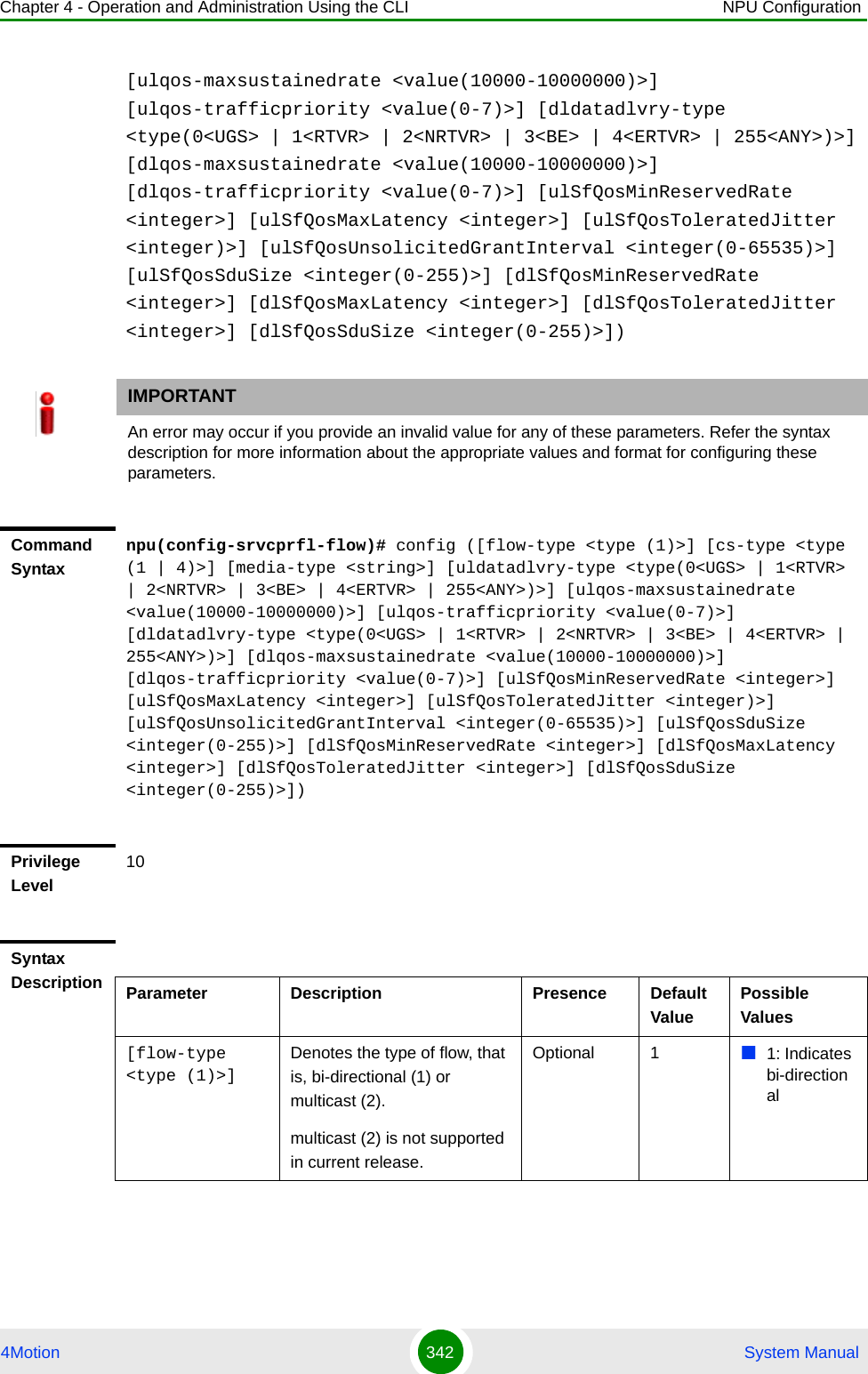 Chapter 4 - Operation and Administration Using the CLI NPU Configuration4Motion 342  System Manual[ulqos-maxsustainedrate &lt;value(10000-10000000)&gt;] [ulqos-trafficpriority &lt;value(0-7)&gt;] [dldatadlvry-type &lt;type(0&lt;UGS&gt; | 1&lt;RTVR&gt; | 2&lt;NRTVR&gt; | 3&lt;BE&gt; | 4&lt;ERTVR&gt; | 255&lt;ANY&gt;)&gt;] [dlqos-maxsustainedrate &lt;value(10000-10000000)&gt;] [dlqos-trafficpriority &lt;value(0-7)&gt;] [ulSfQosMinReservedRate &lt;integer&gt;] [ulSfQosMaxLatency &lt;integer&gt;] [ulSfQosToleratedJitter &lt;integer)&gt;] [ulSfQosUnsolicitedGrantInterval &lt;integer(0-65535)&gt;] [ulSfQosSduSize &lt;integer(0-255)&gt;] [dlSfQosMinReservedRate &lt;integer&gt;] [dlSfQosMaxLatency &lt;integer&gt;] [dlSfQosToleratedJitter &lt;integer&gt;] [dlSfQosSduSize &lt;integer(0-255)&gt;])IMPORTANTAn error may occur if you provide an invalid value for any of these parameters. Refer the syntax description for more information about the appropriate values and format for configuring these parameters.Command Syntaxnpu(config-srvcprfl-flow)# config ([flow-type &lt;type (1)&gt;] [cs-type &lt;type (1 | 4)&gt;] [media-type &lt;string&gt;] [uldatadlvry-type &lt;type(0&lt;UGS&gt; | 1&lt;RTVR&gt; | 2&lt;NRTVR&gt; | 3&lt;BE&gt; | 4&lt;ERTVR&gt; | 255&lt;ANY&gt;)&gt;] [ulqos-maxsustainedrate &lt;value(10000-10000000)&gt;] [ulqos-trafficpriority &lt;value(0-7)&gt;] [dldatadlvry-type &lt;type(0&lt;UGS&gt; | 1&lt;RTVR&gt; | 2&lt;NRTVR&gt; | 3&lt;BE&gt; | 4&lt;ERTVR&gt; | 255&lt;ANY&gt;)&gt;] [dlqos-maxsustainedrate &lt;value(10000-10000000)&gt;] [dlqos-trafficpriority &lt;value(0-7)&gt;] [ulSfQosMinReservedRate &lt;integer&gt;] [ulSfQosMaxLatency &lt;integer&gt;] [ulSfQosToleratedJitter &lt;integer)&gt;] [ulSfQosUnsolicitedGrantInterval &lt;integer(0-65535)&gt;] [ulSfQosSduSize &lt;integer(0-255)&gt;] [dlSfQosMinReservedRate &lt;integer&gt;] [dlSfQosMaxLatency &lt;integer&gt;] [dlSfQosToleratedJitter &lt;integer&gt;] [dlSfQosSduSize &lt;integer(0-255)&gt;])Privilege Level10Syntax Description Parameter Description Presence Default ValuePossible Values[flow-type &lt;type (1)&gt;] Denotes the type of flow, that is, bi-directional (1) or multicast (2).multicast (2) is not supported in current release.Optional 1 1: Indicates bi-directional