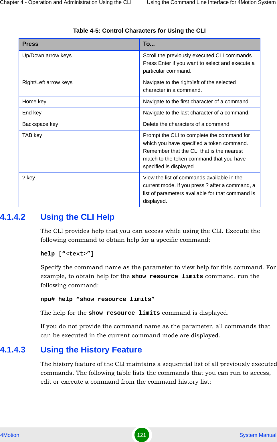 Chapter 4 - Operation and Administration Using the CLI Using the Command Line Interface for 4Motion System 4Motion 121  System Manual4.1.4.2 Using the CLI HelpThe CLI provides help that you can access while using the CLI. Execute the following command to obtain help for a specific command:help [“&lt;text&gt;”]Specify the command name as the parameter to view help for this command. For example, to obtain help for the show resource limits command, run the following command:npu# help “show resource limits”The help for the show resource limits command is displayed. If you do not provide the command name as the parameter, all commands that can be executed in the current command mode are displayed.4.1.4.3 Using the History FeatureThe history feature of the CLI maintains a sequential list of all previously executed commands. The following table lists the commands that you can run to access, edit or execute a command from the command history list:Table 4-5: Control Characters for Using the CLIPress To...Up/Down arrow keys Scroll the previously executed CLI commands. Press Enter if you want to select and execute a particular command.Right/Left arrow keys Navigate to the right/left of the selected character in a command.Home key Navigate to the first character of a command.End key Navigate to the last character of a command.Backspace key Delete the characters of a command.TAB key Prompt the CLI to complete the command for which you have specified a token command. Remember that the CLI that is the nearest match to the token command that you have specified is displayed.? key View the list of commands available in the current mode. If you press ? after a command, a list of parameters available for that command is displayed.