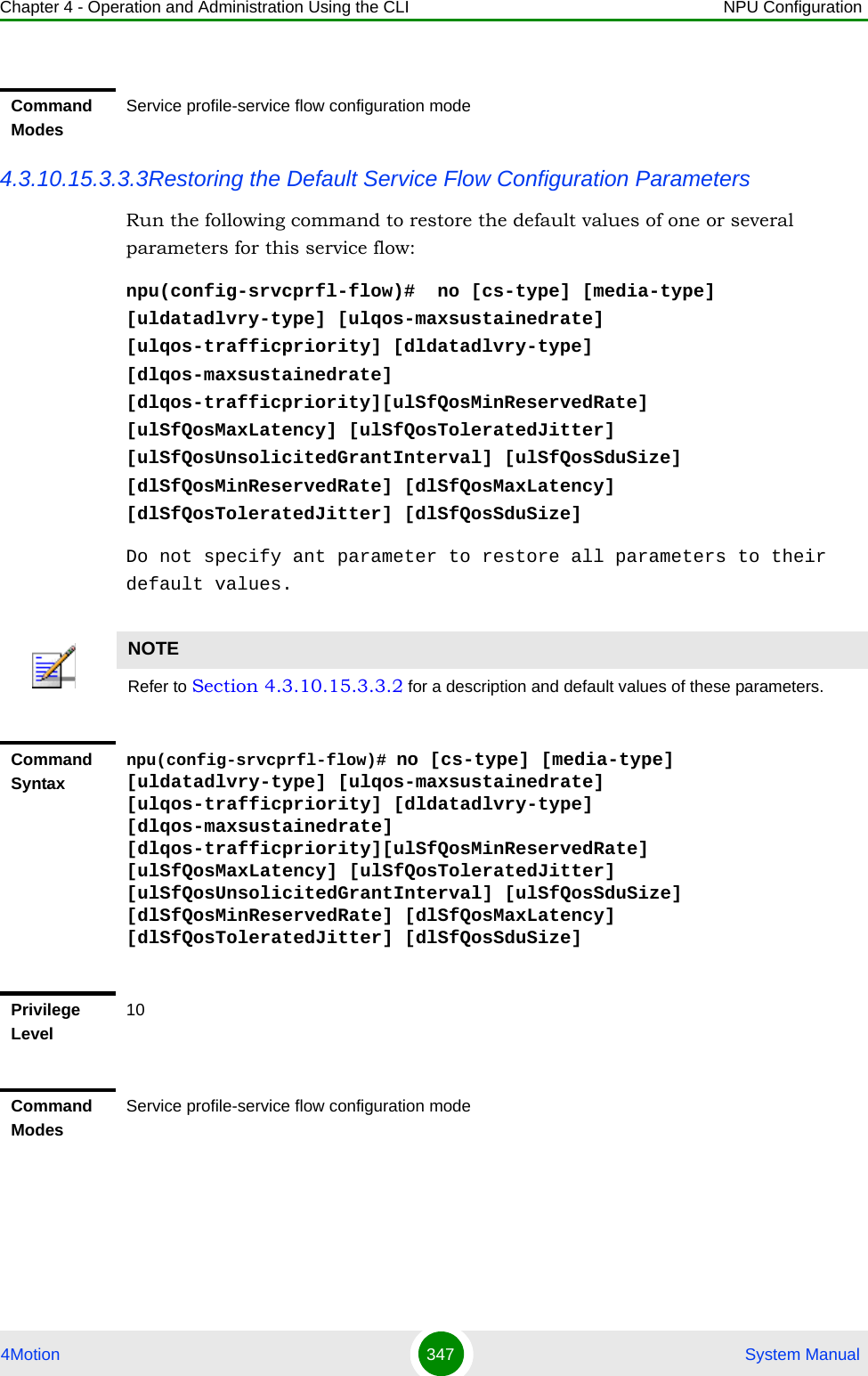 Chapter 4 - Operation and Administration Using the CLI NPU Configuration4Motion 347  System Manual4.3.10.15.3.3.3Restoring the Default Service Flow Configuration ParametersRun the following command to restore the default values of one or several parameters for this service flow:npu(config-srvcprfl-flow)#  no [cs-type] [media-type] [uldatadlvry-type] [ulqos-maxsustainedrate] [ulqos-trafficpriority] [dldatadlvry-type] [dlqos-maxsustainedrate] [dlqos-trafficpriority][ulSfQosMinReservedRate] [ulSfQosMaxLatency] [ulSfQosToleratedJitter] [ulSfQosUnsolicitedGrantInterval] [ulSfQosSduSize] [dlSfQosMinReservedRate] [dlSfQosMaxLatency] [dlSfQosToleratedJitter] [dlSfQosSduSize]Do not specify ant parameter to restore all parameters to their default values.Command ModesService profile-service flow configuration modeNOTERefer to Section 4.3.10.15.3.3.2 for a description and default values of these parameters. Command Syntaxnpu(config-srvcprfl-flow)# no [cs-type] [media-type] [uldatadlvry-type] [ulqos-maxsustainedrate] [ulqos-trafficpriority] [dldatadlvry-type] [dlqos-maxsustainedrate] [dlqos-trafficpriority][ulSfQosMinReservedRate] [ulSfQosMaxLatency] [ulSfQosToleratedJitter] [ulSfQosUnsolicitedGrantInterval] [ulSfQosSduSize] [dlSfQosMinReservedRate] [dlSfQosMaxLatency] [dlSfQosToleratedJitter] [dlSfQosSduSize]Privilege Level10Command ModesService profile-service flow configuration mode