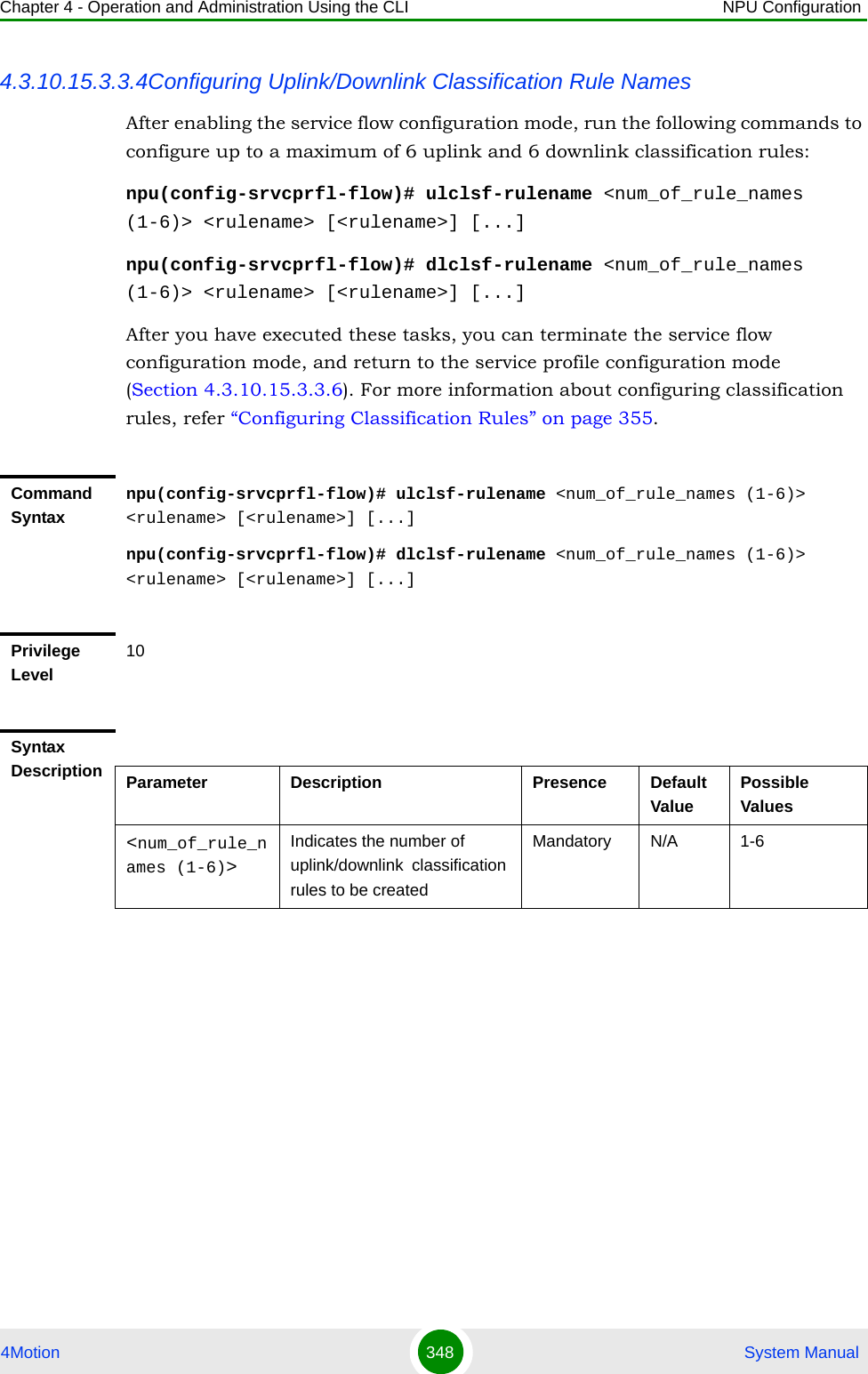 Chapter 4 - Operation and Administration Using the CLI NPU Configuration4Motion 348  System Manual4.3.10.15.3.3.4Configuring Uplink/Downlink Classification Rule NamesAfter enabling the service flow configuration mode, run the following commands to configure up to a maximum of 6 uplink and 6 downlink classification rules:npu(config-srvcprfl-flow)# ulclsf-rulename &lt;num_of_rule_names (1-6)&gt; &lt;rulename&gt; [&lt;rulename&gt;] [...]npu(config-srvcprfl-flow)# dlclsf-rulename &lt;num_of_rule_names (1-6)&gt; &lt;rulename&gt; [&lt;rulename&gt;] [...]After you have executed these tasks, you can terminate the service flow configuration mode, and return to the service profile configuration mode (Section 4.3.10.15.3.3.6). For more information about configuring classification rules, refer “Configuring Classification Rules” on page 355.Command Syntaxnpu(config-srvcprfl-flow)# ulclsf-rulename &lt;num_of_rule_names (1-6)&gt; &lt;rulename&gt; [&lt;rulename&gt;] [...]npu(config-srvcprfl-flow)# dlclsf-rulename &lt;num_of_rule_names (1-6)&gt; &lt;rulename&gt; [&lt;rulename&gt;] [...]Privilege Level10Syntax Description Parameter Description Presence Default ValuePossible Values&lt;num_of_rule_names (1-6)&gt;Indicates the number of uplink/downlink  classification rules to be createdMandatory N/A 1-6