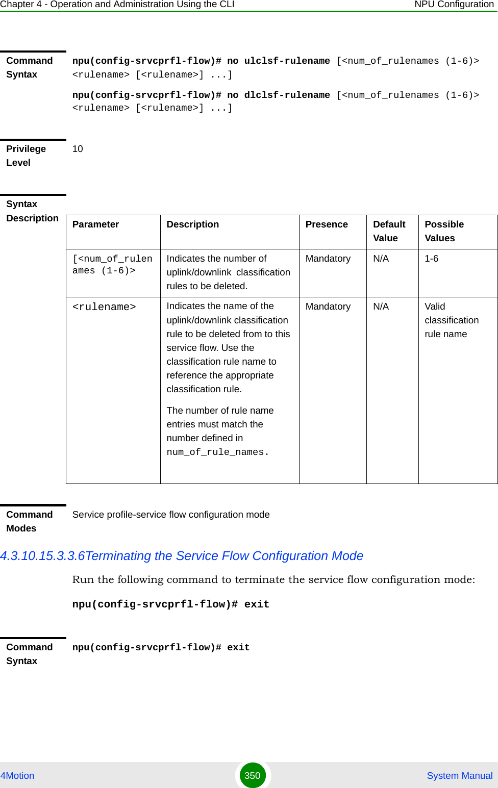 Chapter 4 - Operation and Administration Using the CLI NPU Configuration4Motion 350  System Manual4.3.10.15.3.3.6Terminating the Service Flow Configuration ModeRun the following command to terminate the service flow configuration mode:npu(config-srvcprfl-flow)# exitCommand Syntaxnpu(config-srvcprfl-flow)# no ulclsf-rulename [&lt;num_of_rulenames (1-6)&gt; &lt;rulename&gt; [&lt;rulename&gt;] ...]npu(config-srvcprfl-flow)# no dlclsf-rulename [&lt;num_of_rulenames (1-6)&gt; &lt;rulename&gt; [&lt;rulename&gt;] ...]Privilege Level10Syntax Description Parameter Description Presence Default ValuePossible Values[&lt;num_of_rulenames (1-6)&gt;Indicates the number of uplink/downlink  classification rules to be deleted.Mandatory N/A 1-6&lt;rulename&gt; Indicates the name of the uplink/downlink classification rule to be deleted from to this service flow. Use the classification rule name to reference the appropriate classification rule.The number of rule name entries must match the number defined in num_of_rule_names.Mandatory N/A Valid classification rule nameCommand ModesService profile-service flow configuration modeCommand Syntaxnpu(config-srvcprfl-flow)# exit