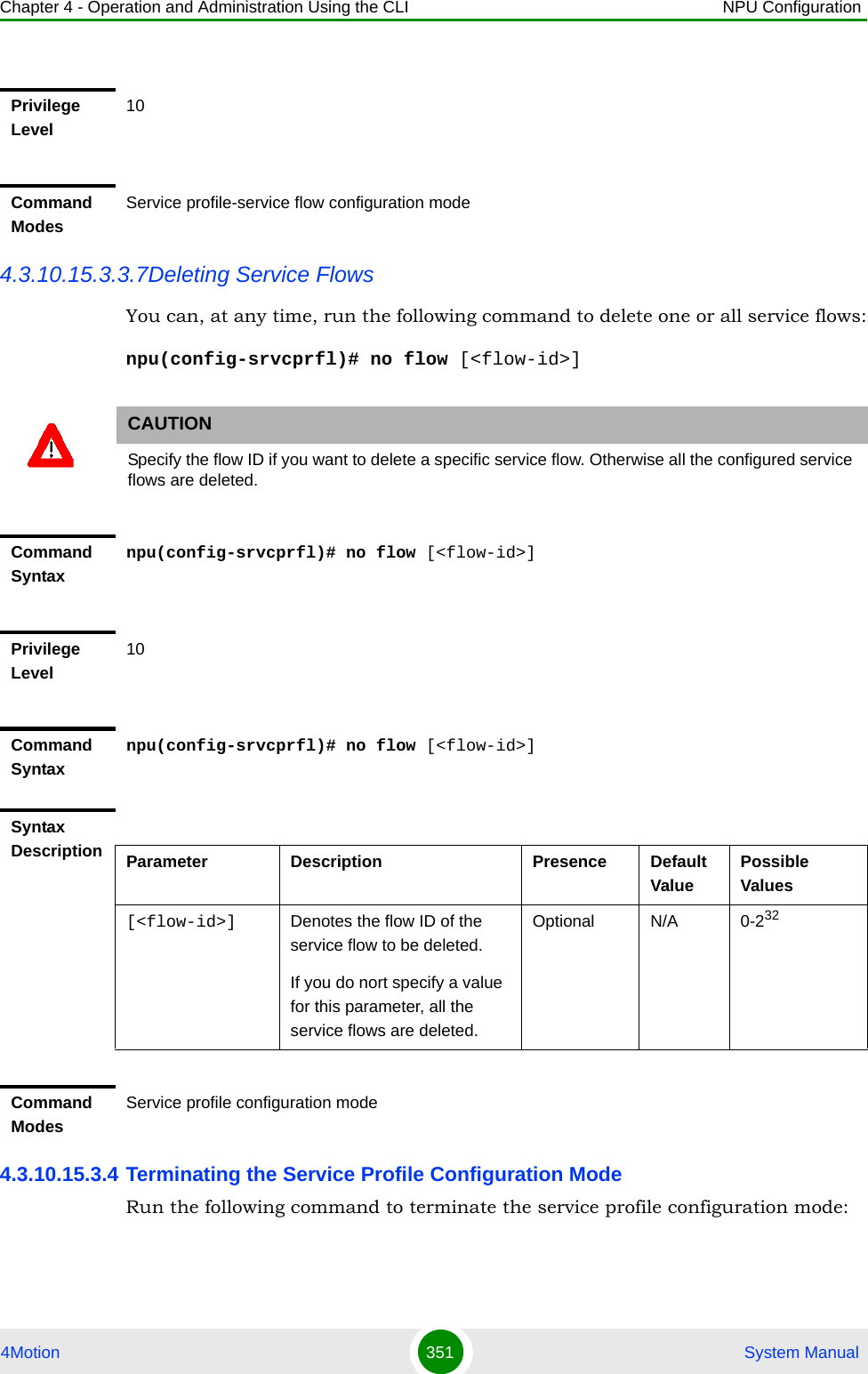 Chapter 4 - Operation and Administration Using the CLI NPU Configuration4Motion 351  System Manual4.3.10.15.3.3.7Deleting Service FlowsYou can, at any time, run the following command to delete one or all service flows:npu(config-srvcprfl)# no flow [&lt;flow-id&gt;]4.3.10.15.3.4 Terminating the Service Profile Configuration ModeRun the following command to terminate the service profile configuration mode:Privilege Level10Command ModesService profile-service flow configuration modeCAUTIONSpecify the flow ID if you want to delete a specific service flow. Otherwise all the configured service flows are deleted.Command Syntaxnpu(config-srvcprfl)# no flow [&lt;flow-id&gt;]Privilege Level10Command Syntaxnpu(config-srvcprfl)# no flow [&lt;flow-id&gt;]Syntax Description Parameter Description Presence Default ValuePossible Values[&lt;flow-id&gt;] Denotes the flow ID of the service flow to be deleted. If you do nort specify a value for this parameter, all the service flows are deleted.Optional N/A 0-232Command ModesService profile configuration mode