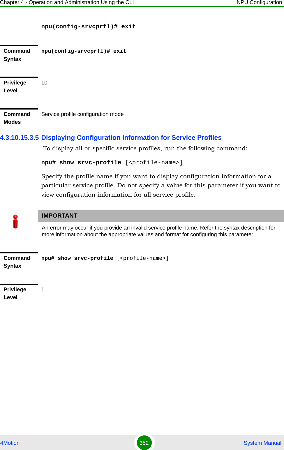 Chapter 4 - Operation and Administration Using the CLI NPU Configuration4Motion 352  System Manualnpu(config-srvcprfl)# exit4.3.10.15.3.5 Displaying Configuration Information for Service Profiles To display all or specific service profiles, run the following command:npu# show srvc-profile [&lt;profile-name&gt;]Specify the profile name if you want to display configuration information for a particular service profile. Do not specify a value for this parameter if you want to view configuration information for all service profile.Command Syntaxnpu(config-srvcprfl)# exitPrivilege Level10Command ModesService profile configuration modeIMPORTANTAn error may occur if you provide an invalid service profile name. Refer the syntax description for more information about the appropriate values and format for configuring this parameter.Command Syntaxnpu# show srvc-profile [&lt;profile-name&gt;]Privilege Level1