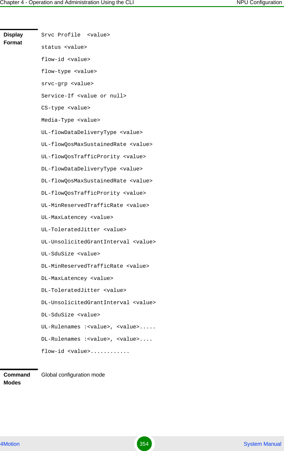 Chapter 4 - Operation and Administration Using the CLI NPU Configuration4Motion 354  System ManualDisplay FormatSrvc Profile  &lt;value&gt;status &lt;value&gt;flow-id &lt;value&gt;flow-type &lt;value&gt;srvc-grp &lt;value&gt;Service-If &lt;value or null&gt;CS-type &lt;value&gt;Media-Type &lt;value&gt;UL-flowDataDeliveryType &lt;value&gt;UL-flowQosMaxSustainedRate &lt;value&gt;UL-flowQosTrafficPrority &lt;value&gt;DL-flowDataDeliveryType &lt;value&gt;DL-flowQosMaxSustainedRate &lt;value&gt;DL-flowQosTrafficPrority &lt;value&gt;UL-MinReservedTrafficRate &lt;value&gt;UL-MaxLatencey &lt;value&gt;UL-ToleratedJitter &lt;value&gt;UL-UnsolicitedGrantInterval &lt;value&gt;UL-SduSize &lt;value&gt;DL-MinReservedTrafficRate &lt;value&gt;DL-MaxLatencey &lt;value&gt;DL-ToleratedJitter &lt;value&gt;DL-UnsolicitedGrantInterval &lt;value&gt;DL-SduSize &lt;value&gt;UL-Rulenames :&lt;value&gt;, &lt;value&gt;.....DL-Rulenames :&lt;value&gt;, &lt;value&gt;....flow-id &lt;value&gt;............ Command ModesGlobal configuration mode