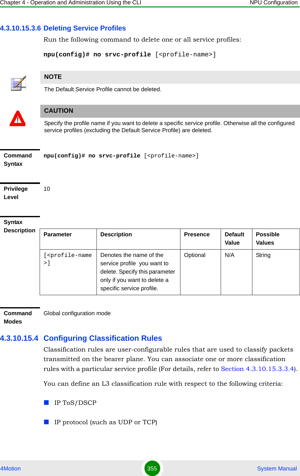 Chapter 4 - Operation and Administration Using the CLI NPU Configuration4Motion 355  System Manual4.3.10.15.3.6 Deleting Service ProfilesRun the following command to delete one or all service profiles:npu(config)# no srvc-profile [&lt;profile-name&gt;]4.3.10.15.4 Configuring Classification RulesClassification rules are user-configurable rules that are used to classify packets transmitted on the bearer plane. You can associate one or more classification rules with a particular service profile (For details, refer to Section 4.3.10.15.3.3.4). You can define an L3 classification rule with respect to the following criteria:IP ToS/DSCPIP protocol (such as UDP or TCP)NOTEThe Default Service Profile cannot be deleted.CAUTIONSpecify the profile name if you want to delete a specific service profile. Otherwise all the configured service profiles (excluding the Default Service Profile) are deleted.Command Syntaxnpu(config)# no srvc-profile [&lt;profile-name&gt;]Privilege Level10Syntax Description Parameter Description Presence Default ValuePossible Values[&lt;profile-name&gt;]Denotes the name of the service profile  you want to delete. Specify this parameter only if you want to delete a specific service profile.Optional N/A StringCommand ModesGlobal configuration mode