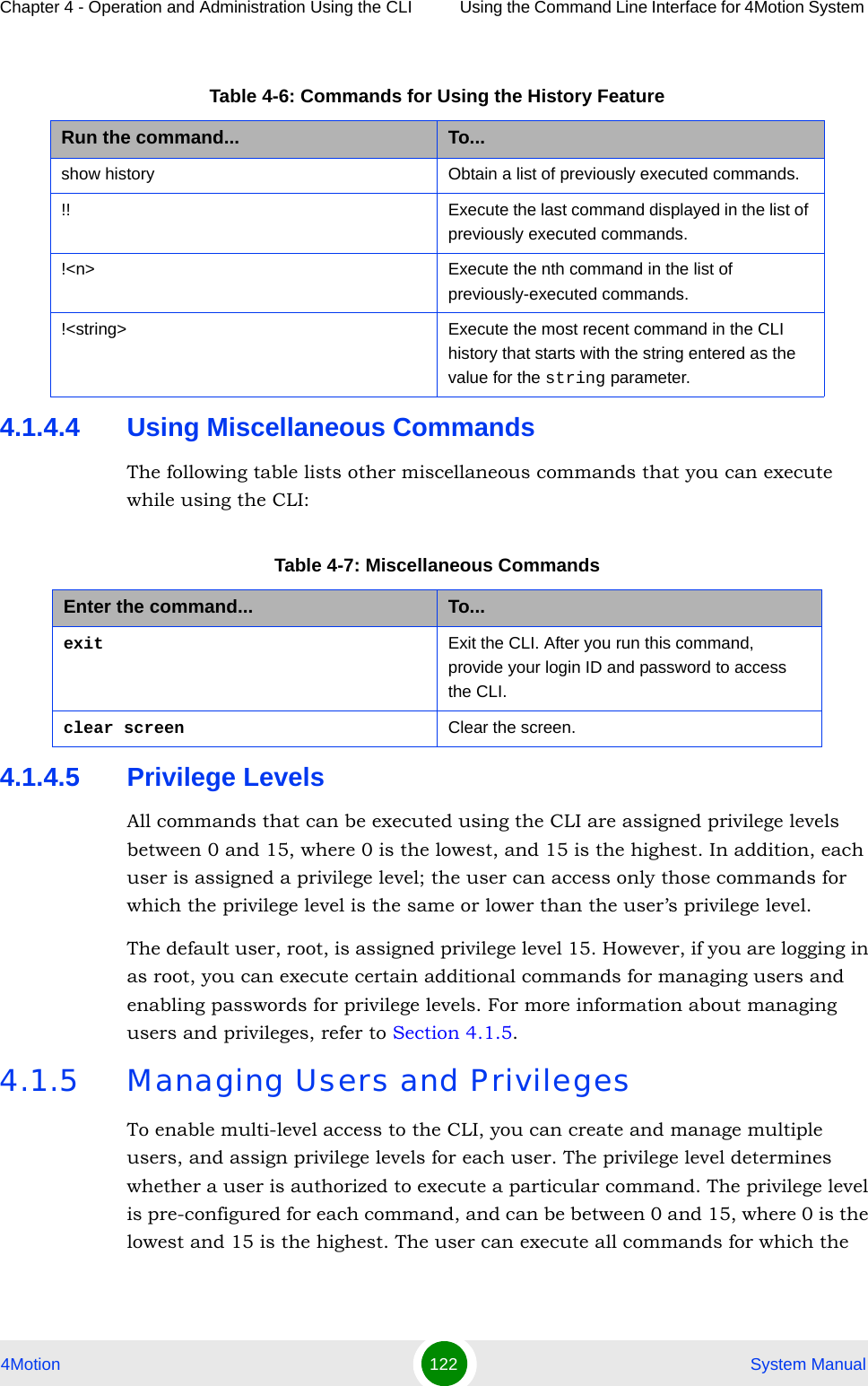 Chapter 4 - Operation and Administration Using the CLI Using the Command Line Interface for 4Motion System 4Motion 122  System Manual4.1.4.4 Using Miscellaneous CommandsThe following table lists other miscellaneous commands that you can execute while using the CLI:4.1.4.5 Privilege LevelsAll commands that can be executed using the CLI are assigned privilege levels between 0 and 15, where 0 is the lowest, and 15 is the highest. In addition, each user is assigned a privilege level; the user can access only those commands for which the privilege level is the same or lower than the user’s privilege level. The default user, root, is assigned privilege level 15. However, if you are logging in as root, you can execute certain additional commands for managing users and enabling passwords for privilege levels. For more information about managing users and privileges, refer to Section 4.1.5.4.1.5 Managing Users and PrivilegesTo enable multi-level access to the CLI, you can create and manage multiple users, and assign privilege levels for each user. The privilege level determines whether a user is authorized to execute a particular command. The privilege level is pre-configured for each command, and can be between 0 and 15, where 0 is the lowest and 15 is the highest. The user can execute all commands for which the Table 4-6: Commands for Using the History FeatureRun the command... To...show history Obtain a list of previously executed commands.!! Execute the last command displayed in the list of previously executed commands.!&lt;n&gt; Execute the nth command in the list of previously-executed commands. !&lt;string&gt; Execute the most recent command in the CLI history that starts with the string entered as the value for the string parameter.Table 4-7: Miscellaneous CommandsEnter the command... To...exit Exit the CLI. After you run this command,  provide your login ID and password to access the CLI.clear screen Clear the screen.