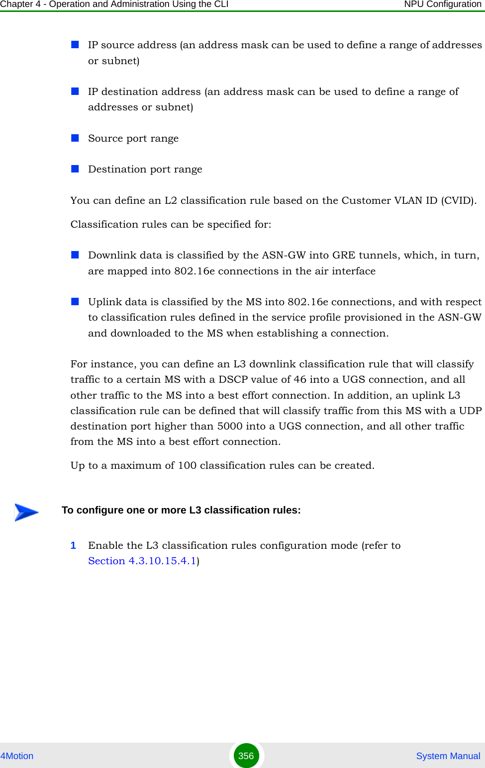 Chapter 4 - Operation and Administration Using the CLI NPU Configuration4Motion 356  System ManualIP source address (an address mask can be used to define a range of addresses or subnet)IP destination address (an address mask can be used to define a range of addresses or subnet)Source port rangeDestination port range You can define an L2 classification rule based on the Customer VLAN ID (CVID).Classification rules can be specified for:Downlink data is classified by the ASN-GW into GRE tunnels, which, in turn, are mapped into 802.16e connections in the air interfaceUplink data is classified by the MS into 802.16e connections, and with respect to classification rules defined in the service profile provisioned in the ASN-GW and downloaded to the MS when establishing a connection.For instance, you can define an L3 downlink classification rule that will classify traffic to a certain MS with a DSCP value of 46 into a UGS connection, and all other traffic to the MS into a best effort connection. In addition, an uplink L3 classification rule can be defined that will classify traffic from this MS with a UDP destination port higher than 5000 into a UGS connection, and all other traffic from the MS into a best effort connection. Up to a maximum of 100 classification rules can be created.1Enable the L3 classification rules configuration mode (refer to Section 4.3.10.15.4.1)To configure one or more L3 classification rules: