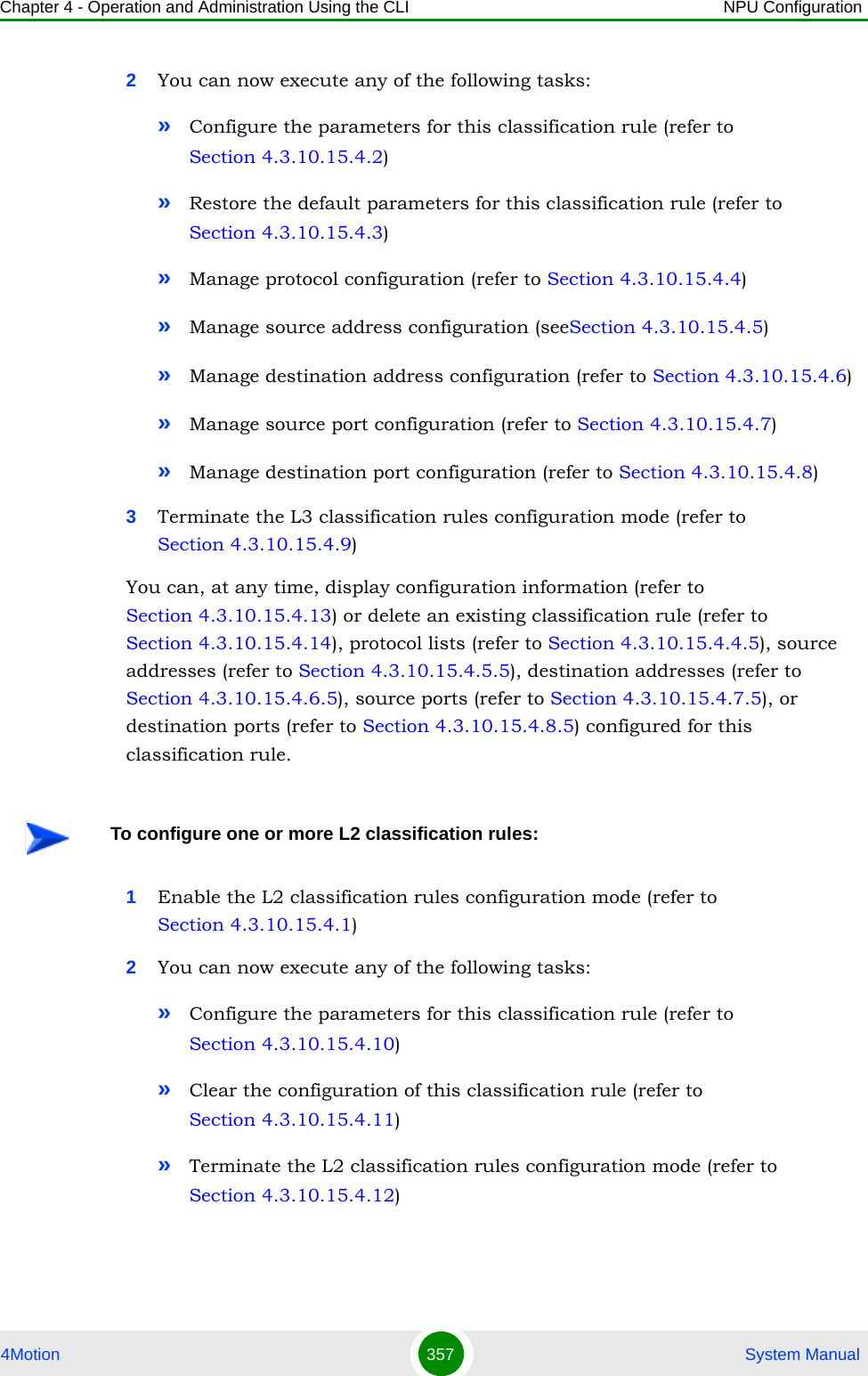 Chapter 4 - Operation and Administration Using the CLI NPU Configuration4Motion 357  System Manual2You can now execute any of the following tasks:»Configure the parameters for this classification rule (refer to Section 4.3.10.15.4.2)»Restore the default parameters for this classification rule (refer to Section 4.3.10.15.4.3)»Manage protocol configuration (refer to Section 4.3.10.15.4.4)»Manage source address configuration (seeSection 4.3.10.15.4.5)»Manage destination address configuration (refer to Section 4.3.10.15.4.6)»Manage source port configuration (refer to Section 4.3.10.15.4.7)»Manage destination port configuration (refer to Section 4.3.10.15.4.8)3Terminate the L3 classification rules configuration mode (refer to Section 4.3.10.15.4.9)You can, at any time, display configuration information (refer to Section 4.3.10.15.4.13) or delete an existing classification rule (refer to Section 4.3.10.15.4.14), protocol lists (refer to Section 4.3.10.15.4.4.5), source addresses (refer to Section 4.3.10.15.4.5.5), destination addresses (refer to Section 4.3.10.15.4.6.5), source ports (refer to Section 4.3.10.15.4.7.5), or destination ports (refer to Section 4.3.10.15.4.8.5) configured for this classification rule.1Enable the L2 classification rules configuration mode (refer to Section 4.3.10.15.4.1)2You can now execute any of the following tasks:»Configure the parameters for this classification rule (refer to Section 4.3.10.15.4.10)»Clear the configuration of this classification rule (refer to Section 4.3.10.15.4.11)»Terminate the L2 classification rules configuration mode (refer to Section 4.3.10.15.4.12)To configure one or more L2 classification rules: