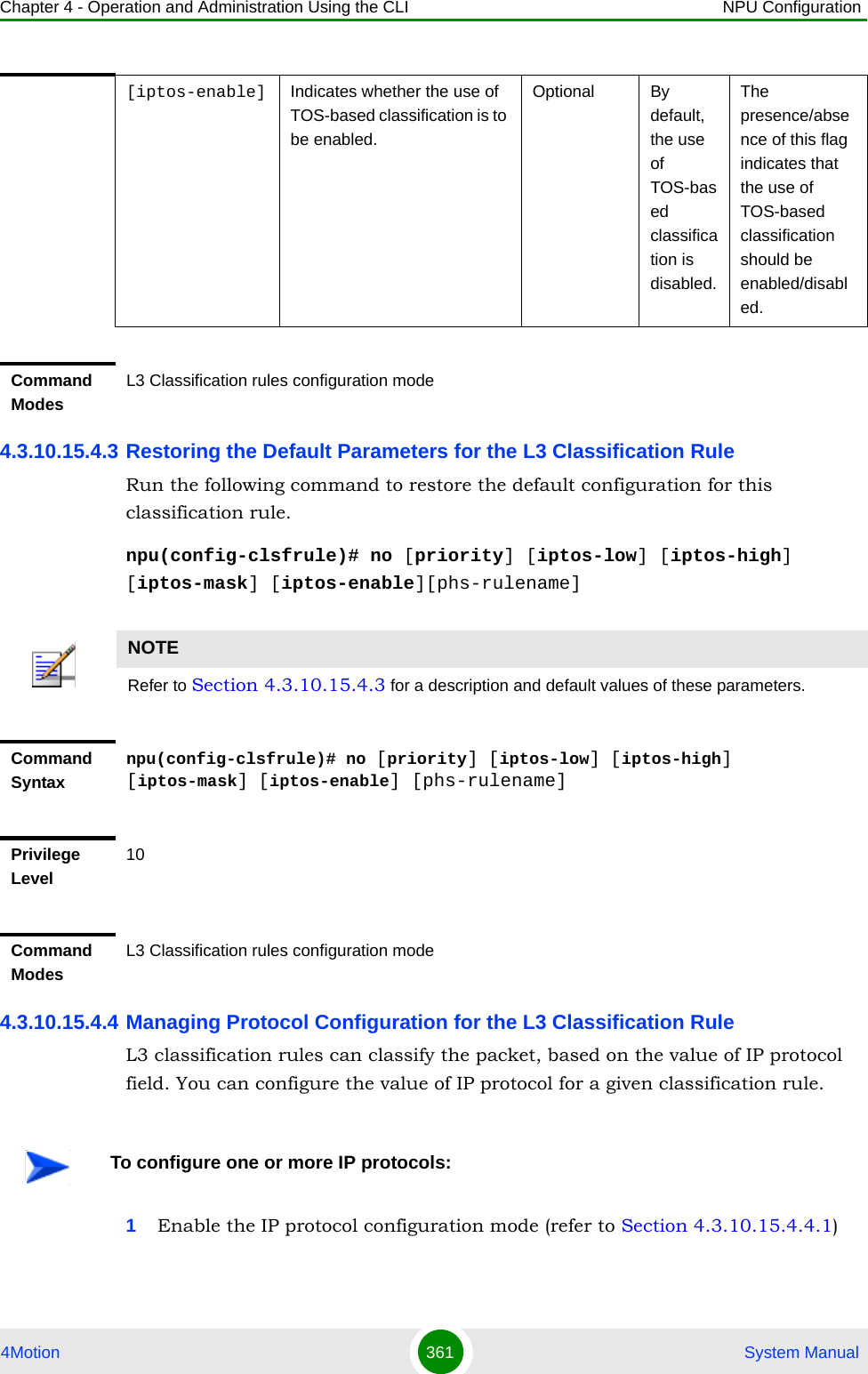 Chapter 4 - Operation and Administration Using the CLI NPU Configuration4Motion 361  System Manual4.3.10.15.4.3 Restoring the Default Parameters for the L3 Classification RuleRun the following command to restore the default configuration for this classification rule.npu(config-clsfrule)# no [priority] [iptos-low] [iptos-high] [iptos-mask] [iptos-enable][phs-rulename]4.3.10.15.4.4 Managing Protocol Configuration for the L3 Classification RuleL3 classification rules can classify the packet, based on the value of IP protocol field. You can configure the value of IP protocol for a given classification rule.1Enable the IP protocol configuration mode (refer to Section 4.3.10.15.4.4.1)[iptos-enable] Indicates whether the use of TOS-based classification is to be enabled.Optional By default, the use of TOS-based classification is disabled.The presence/absence of this flag indicates that the use of TOS-based classification should be enabled/disabled. Command ModesL3 Classification rules configuration modeNOTERefer to Section 4.3.10.15.4.3 for a description and default values of these parameters. Command Syntaxnpu(config-clsfrule)# no [priority] [iptos-low] [iptos-high] [iptos-mask] [iptos-enable] [phs-rulename]Privilege Level10Command ModesL3 Classification rules configuration modeTo configure one or more IP protocols: