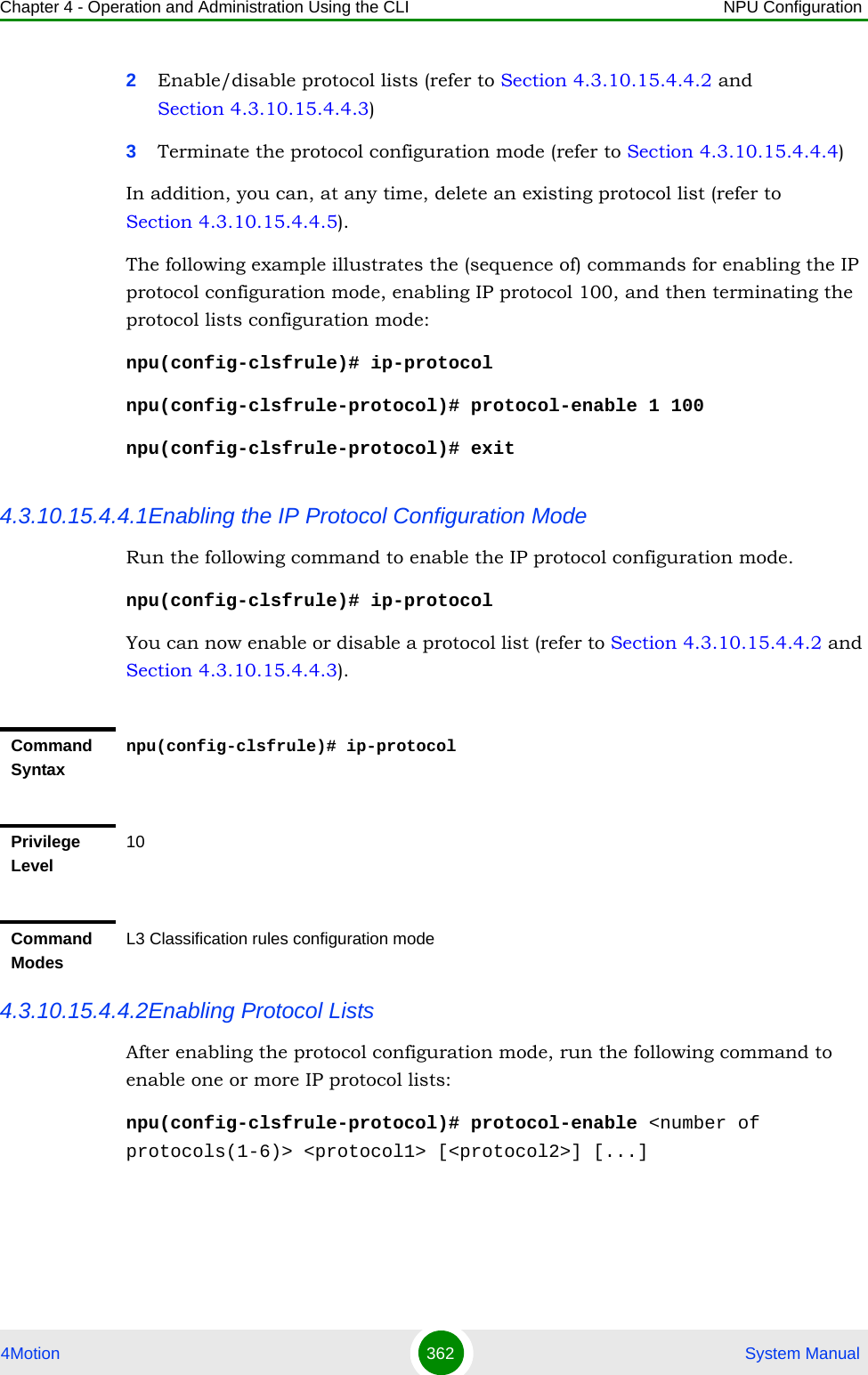 Chapter 4 - Operation and Administration Using the CLI NPU Configuration4Motion 362  System Manual2Enable/disable protocol lists (refer to Section 4.3.10.15.4.4.2 and  Section 4.3.10.15.4.4.3)3Terminate the protocol configuration mode (refer to Section 4.3.10.15.4.4.4)In addition, you can, at any time, delete an existing protocol list (refer to Section 4.3.10.15.4.4.5). The following example illustrates the (sequence of) commands for enabling the IP protocol configuration mode, enabling IP protocol 100, and then terminating the protocol lists configuration mode:npu(config-clsfrule)# ip-protocolnpu(config-clsfrule-protocol)# protocol-enable 1 100npu(config-clsfrule-protocol)# exit4.3.10.15.4.4.1Enabling the IP Protocol Configuration ModeRun the following command to enable the IP protocol configuration mode. npu(config-clsfrule)# ip-protocolYou can now enable or disable a protocol list (refer to Section 4.3.10.15.4.4.2 and Section 4.3.10.15.4.4.3).4.3.10.15.4.4.2Enabling Protocol ListsAfter enabling the protocol configuration mode, run the following command to enable one or more IP protocol lists:npu(config-clsfrule-protocol)# protocol-enable &lt;number of protocols(1-6)&gt; &lt;protocol1&gt; [&lt;protocol2&gt;] [...]Command Syntaxnpu(config-clsfrule)# ip-protocolPrivilege Level10Command ModesL3 Classification rules configuration mode