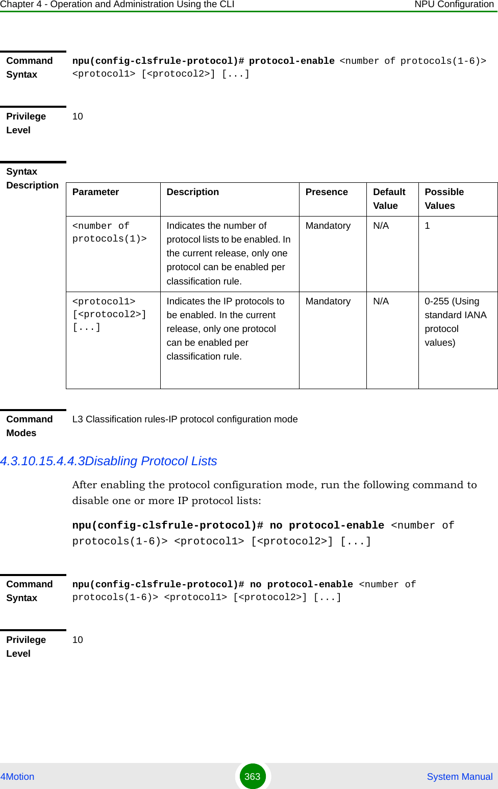 Chapter 4 - Operation and Administration Using the CLI NPU Configuration4Motion 363  System Manual4.3.10.15.4.4.3Disabling Protocol ListsAfter enabling the protocol configuration mode, run the following command to disable one or more IP protocol lists:npu(config-clsfrule-protocol)# no protocol-enable &lt;number of protocols(1-6)&gt; &lt;protocol1&gt; [&lt;protocol2&gt;] [...]Command Syntaxnpu(config-clsfrule-protocol)# protocol-enable &lt;number of protocols(1-6)&gt; &lt;protocol1&gt; [&lt;protocol2&gt;] [...]Privilege Level10Syntax Description Parameter Description Presence Default ValuePossible Values&lt;number of protocols(1)&gt;Indicates the number of protocol lists to be enabled. In the current release, only one protocol can be enabled per classification rule. Mandatory N/A 1&lt;protocol1&gt; [&lt;protocol2&gt;] [...]Indicates the IP protocols to be enabled. In the current release, only one protocol can be enabled per classification rule. Mandatory N/A 0-255 (Using standard IANA protocol values)Command ModesL3 Classification rules-IP protocol configuration modeCommand Syntaxnpu(config-clsfrule-protocol)# no protocol-enable &lt;number of protocols(1-6)&gt; &lt;protocol1&gt; [&lt;protocol2&gt;] [...]Privilege Level10