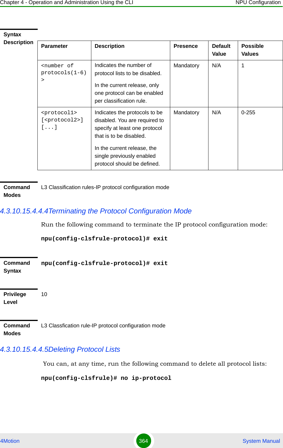 Chapter 4 - Operation and Administration Using the CLI NPU Configuration4Motion 364  System Manual4.3.10.15.4.4.4Terminating the Protocol Configuration ModeRun the following command to terminate the IP protocol configuration mode:npu(config-clsfrule-protocol)# exit4.3.10.15.4.4.5Deleting Protocol Lists  You can, at any time, run the following command to delete all protocol lists:npu(config-clsfrule)# no ip-protocol Syntax Description Parameter Description Presence Default ValuePossible Values&lt;number of protocols(1-6)&gt;Indicates the number of protocol lists to be disabled.In the current release, only one protocol can be enabled per classification rule. Mandatory N/A 1&lt;protocol1&gt; [&lt;protocol2&gt;] [...]Indicates the protocols to be disabled. You are required to specify at least one protocol that is to be disabled.In the current release, the single previously enabled protocol should be defined. Mandatory N/A 0-255Command ModesL3 Classification rules-IP protocol configuration modeCommand Syntaxnpu(config-clsfrule-protocol)# exitPrivilege Level10Command ModesL3 Classfication rule-IP protocol configuration mode