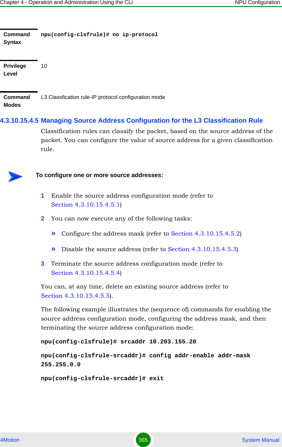 Chapter 4 - Operation and Administration Using the CLI NPU Configuration4Motion 365  System Manual4.3.10.15.4.5 Managing Source Address Configuration for the L3 Classification RuleClassification rules can classify the packet, based on the source address of the packet. You can configure the value of source address for a given classification rule.1Enable the source address configuration mode (refer to Section 4.3.10.15.4.5.1)2You can now execute any of the following tasks:»Configure the address mask (refer to Section 4.3.10.15.4.5.2)»Disable the source address (refer to Section 4.3.10.15.4.5.3)3Terminate the source address configuration mode (refer to Section 4.3.10.15.4.5.4)You can, at any time, delete an existing source address (refer to Section 4.3.10.15.4.5.5). The following example illustrates the (sequence of) commands for enabling the source address configuration mode, configuring the address mask, and then terminating the source address configuration mode:npu(config-clsfrule)# srcaddr 10.203.155.20npu(config-clsfrule-srcaddr)# config addr-enable addr-mask 255.255.0.0npu(config-clsfrule-srcaddr)# exitCommand Syntaxnpu(config-clsfrule)# no ip-protocolPrivilege Level10Command ModesL3 Classfication rule-IP protocol configuration modeTo configure one or more source addresses: