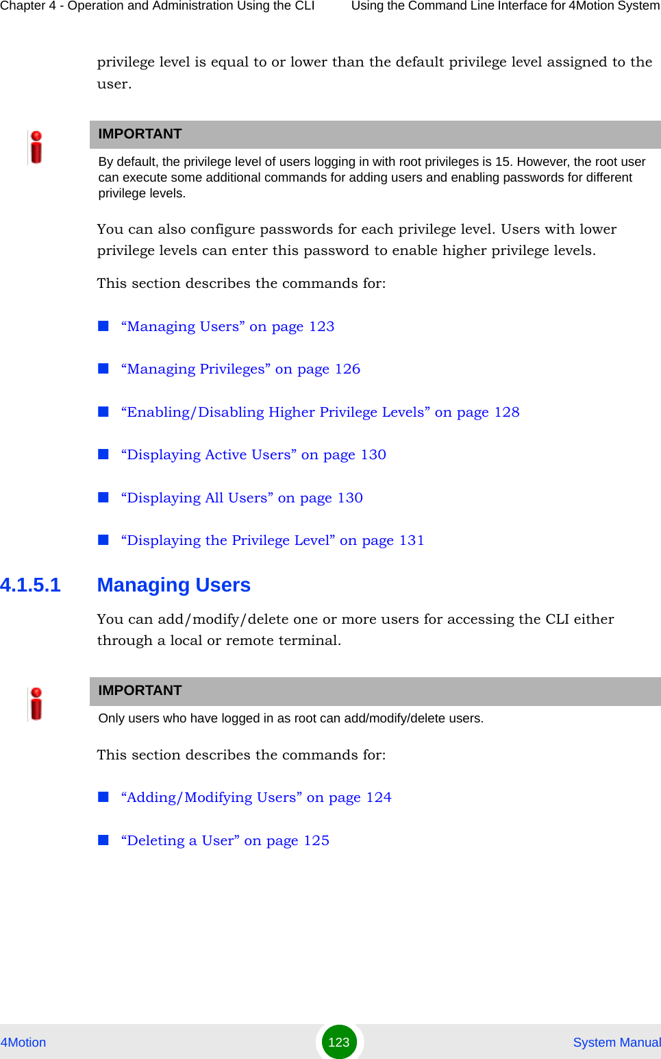 Chapter 4 - Operation and Administration Using the CLI Using the Command Line Interface for 4Motion System 4Motion 123  System Manualprivilege level is equal to or lower than the default privilege level assigned to the user.You can also configure passwords for each privilege level. Users with lower privilege levels can enter this password to enable higher privilege levels.This section describes the commands for:“Managing Users” on page 123“Managing Privileges” on page 126“Enabling/Disabling Higher Privilege Levels” on page 128“Displaying Active Users” on page 130“Displaying All Users” on page 130“Displaying the Privilege Level” on page 1314.1.5.1 Managing UsersYou can add/modify/delete one or more users for accessing the CLI either through a local or remote terminal.This section describes the commands for:“Adding/Modifying Users” on page 124“Deleting a User” on page 125IMPORTANTBy default, the privilege level of users logging in with root privileges is 15. However, the root user can execute some additional commands for adding users and enabling passwords for different privilege levels. IMPORTANTOnly users who have logged in as root can add/modify/delete users.