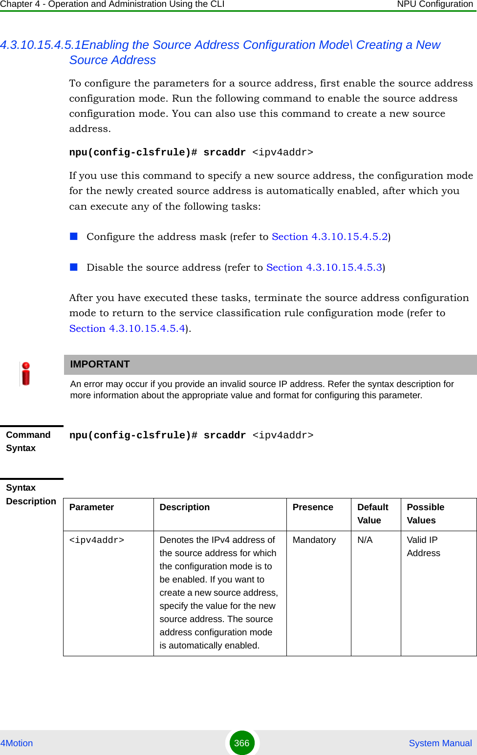 Chapter 4 - Operation and Administration Using the CLI NPU Configuration4Motion 366  System Manual4.3.10.15.4.5.1Enabling the Source Address Configuration Mode\ Creating a New Source AddressTo configure the parameters for a source address, first enable the source address configuration mode. Run the following command to enable the source address configuration mode. You can also use this command to create a new source address.npu(config-clsfrule)# srcaddr &lt;ipv4addr&gt;If you use this command to specify a new source address, the configuration mode for the newly created source address is automatically enabled, after which you can execute any of the following tasks:Configure the address mask (refer to Section 4.3.10.15.4.5.2)Disable the source address (refer to Section 4.3.10.15.4.5.3)After you have executed these tasks, terminate the source address configuration mode to return to the service classification rule configuration mode (refer to Section 4.3.10.15.4.5.4).IMPORTANTAn error may occur if you provide an invalid source IP address. Refer the syntax description for more information about the appropriate value and format for configuring this parameter.Command Syntaxnpu(config-clsfrule)# srcaddr &lt;ipv4addr&gt;Syntax Description Parameter Description Presence Default ValuePossible Values&lt;ipv4addr&gt; Denotes the IPv4 address of the source address for which the configuration mode is to be enabled. If you want to create a new source address, specify the value for the new source address. The source address configuration mode is automatically enabled. Mandatory N/A Valid IP Address