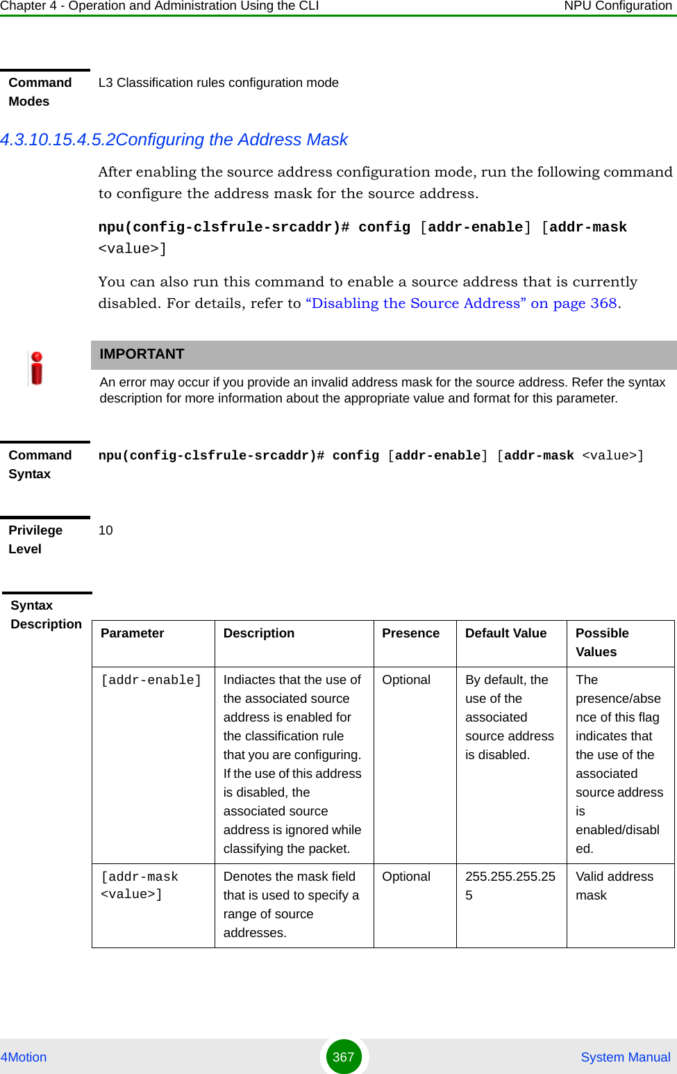 Chapter 4 - Operation and Administration Using the CLI NPU Configuration4Motion 367  System Manual4.3.10.15.4.5.2Configuring the Address MaskAfter enabling the source address configuration mode, run the following command to configure the address mask for the source address. npu(config-clsfrule-srcaddr)# config [addr-enable] [addr-mask &lt;value&gt;]You can also run this command to enable a source address that is currently disabled. For details, refer to “Disabling the Source Address” on page 368.Command ModesL3 Classification rules configuration modeIMPORTANTAn error may occur if you provide an invalid address mask for the source address. Refer the syntax description for more information about the appropriate value and format for this parameter.Command Syntaxnpu(config-clsfrule-srcaddr)# config [addr-enable] [addr-mask &lt;value&gt;]Privilege Level10Syntax Description Parameter Description Presence Default Value Possible Values[addr-enable] Indiactes that the use of the associated source address is enabled for the classification rule that you are configuring. If the use of this address is disabled, the associated source address is ignored while classifying the packet. Optional By default, the use of the associated source address is disabled.The presence/absence of this flag indicates that the use of the associated source address is enabled/disabled.[addr-mask &lt;value&gt;]Denotes the mask field that is used to specify a range of source addresses.Optional 255.255.255.255Valid address mask