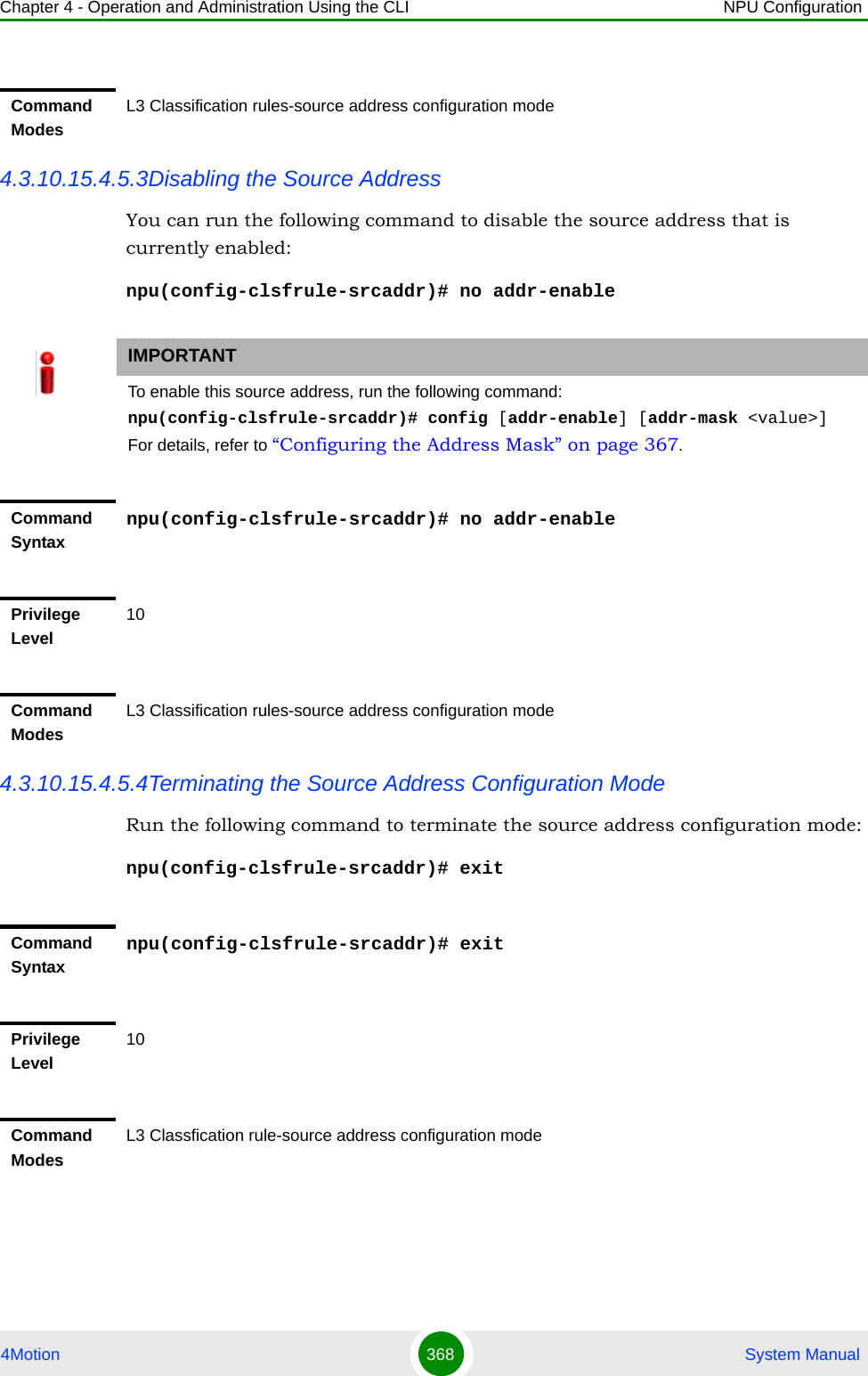 Chapter 4 - Operation and Administration Using the CLI NPU Configuration4Motion 368  System Manual4.3.10.15.4.5.3Disabling the Source AddressYou can run the following command to disable the source address that is currently enabled:npu(config-clsfrule-srcaddr)# no addr-enable4.3.10.15.4.5.4Terminating the Source Address Configuration ModeRun the following command to terminate the source address configuration mode:npu(config-clsfrule-srcaddr)# exitCommand ModesL3 Classification rules-source address configuration modeIMPORTANTTo enable this source address, run the following command: npu(config-clsfrule-srcaddr)# config [addr-enable] [addr-mask &lt;value&gt;]For details, refer to “Configuring the Address Mask” on page 367.Command Syntaxnpu(config-clsfrule-srcaddr)# no addr-enablePrivilege Level10Command ModesL3 Classification rules-source address configuration modeCommand Syntaxnpu(config-clsfrule-srcaddr)# exitPrivilege Level10Command ModesL3 Classfication rule-source address configuration mode