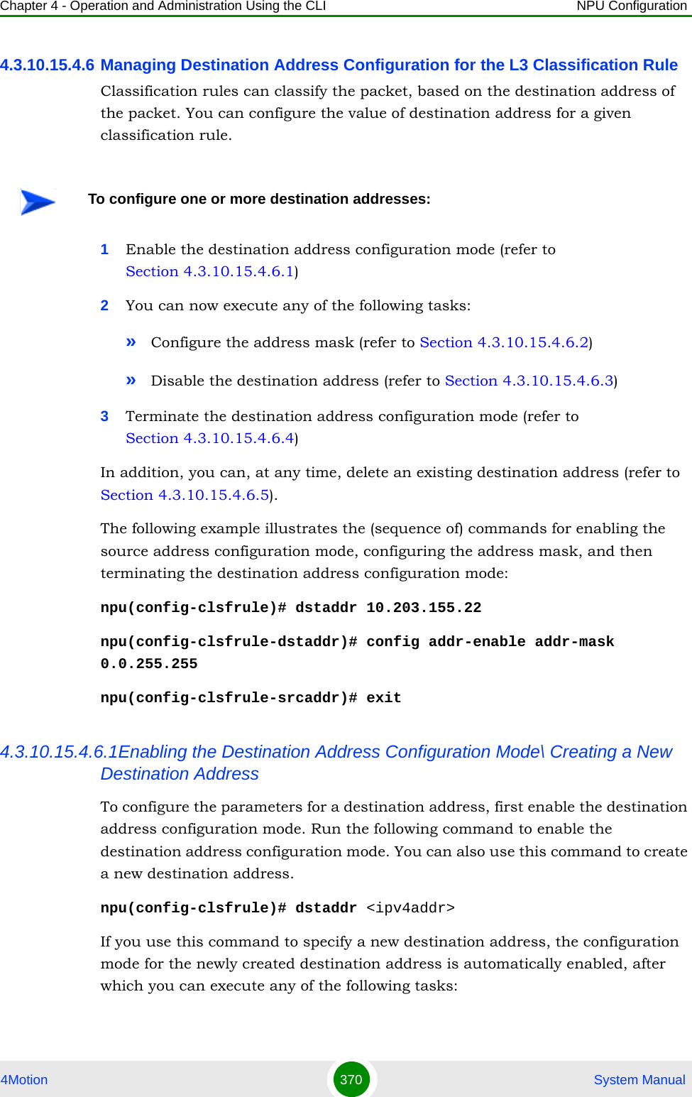 Chapter 4 - Operation and Administration Using the CLI NPU Configuration4Motion 370  System Manual4.3.10.15.4.6 Managing Destination Address Configuration for the L3 Classification RuleClassification rules can classify the packet, based on the destination address of the packet. You can configure the value of destination address for a given classification rule.1Enable the destination address configuration mode (refer to Section 4.3.10.15.4.6.1)2You can now execute any of the following tasks:»Configure the address mask (refer to Section 4.3.10.15.4.6.2)»Disable the destination address (refer to Section 4.3.10.15.4.6.3)3Terminate the destination address configuration mode (refer to Section 4.3.10.15.4.6.4)In addition, you can, at any time, delete an existing destination address (refer to Section 4.3.10.15.4.6.5). The following example illustrates the (sequence of) commands for enabling the source address configuration mode, configuring the address mask, and then terminating the destination address configuration mode:npu(config-clsfrule)# dstaddr 10.203.155.22npu(config-clsfrule-dstaddr)# config addr-enable addr-mask 0.0.255.255npu(config-clsfrule-srcaddr)# exit4.3.10.15.4.6.1Enabling the Destination Address Configuration Mode\ Creating a New Destination AddressTo configure the parameters for a destination address, first enable the destination address configuration mode. Run the following command to enable the destination address configuration mode. You can also use this command to create a new destination address.npu(config-clsfrule)# dstaddr &lt;ipv4addr&gt;If you use this command to specify a new destination address, the configuration mode for the newly created destination address is automatically enabled, after which you can execute any of the following tasks:To configure one or more destination addresses: