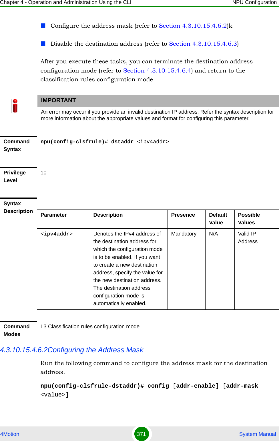 Chapter 4 - Operation and Administration Using the CLI NPU Configuration4Motion 371  System ManualConfigure the address mask (refer to Section 4.3.10.15.4.6.2)kDisable the destination address (refer to Section 4.3.10.15.4.6.3)After you execute these tasks, you can terminate the destination address configuration mode (refer to Section 4.3.10.15.4.6.4) and return to the classification rules configuration mode.4.3.10.15.4.6.2Configuring the Address MaskRun the following command to configure the address mask for the destination address. npu(config-clsfrule-dstaddr)# config [addr-enable] [addr-mask &lt;value&gt;]IMPORTANTAn error may occur if you provide an invalid destination IP address. Refer the syntax description for more information about the appropriate values and format for configuring this parameter.Command Syntaxnpu(config-clsfrule)# dstaddr &lt;ipv4addr&gt;Privilege Level10Syntax Description Parameter Description Presence Default ValuePossible Values&lt;ipv4addr&gt; Denotes the IPv4 address of the destination address for which the configuration mode is to be enabled. If you want to create a new destination address, specify the value for the new destination address. The destination address configuration mode is automatically enabled.Mandatory N/A Valid IP AddressCommand ModesL3 Classification rules configuration mode