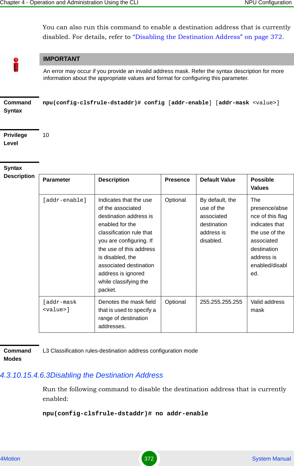Chapter 4 - Operation and Administration Using the CLI NPU Configuration4Motion 372  System ManualYou can also run this command to enable a destination address that is currently disabled. For details, refer to “Disabling the Destination Address” on page 372.4.3.10.15.4.6.3Disabling the Destination AddressRun the following command to disable the destination address that is currently enabled:npu(config-clsfrule-dstaddr)# no addr-enableIMPORTANTAn error may occur if you provide an invalid address mask. Refer the syntax description for more information about the appropriate values and format for configuring this parameter.Command Syntaxnpu(config-clsfrule-dstaddr)# config [addr-enable] [addr-mask &lt;value&gt;]Privilege Level10Syntax Description Parameter Description Presence Default Value Possible Values[addr-enable] Indicates that the use of the associated destination address is enabled for the classification rule that you are configuring. If the use of this address is disabled, the associated destination address is ignored while classifying the packet. Optional By default, the use of the associated destination address is disabled.The presence/absence of this flag indicates that the use of the associated destination address is enabled/disabled.[addr-mask &lt;value&gt;]Denotes the mask field that is used to specify a range of destination addresses.Optional 255.255.255.255 Valid address maskCommand ModesL3 Classification rules-destination address configuration mode