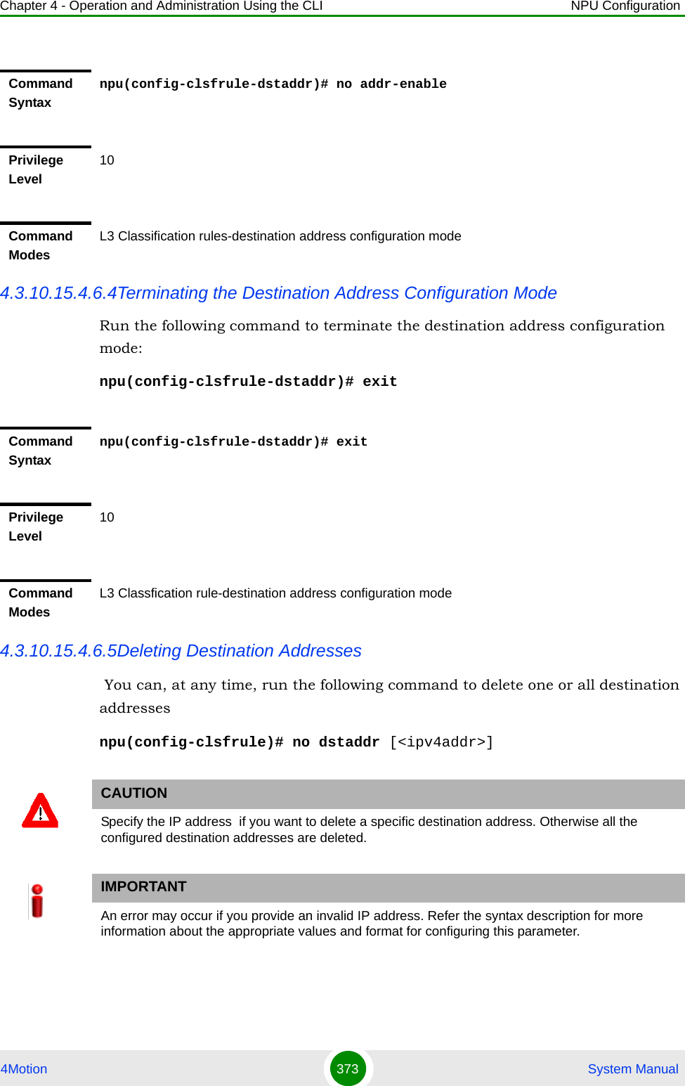 Chapter 4 - Operation and Administration Using the CLI NPU Configuration4Motion 373  System Manual4.3.10.15.4.6.4Terminating the Destination Address Configuration ModeRun the following command to terminate the destination address configuration mode:npu(config-clsfrule-dstaddr)# exit4.3.10.15.4.6.5Deleting Destination Addresses  You can, at any time, run the following command to delete one or all destination addressesnpu(config-clsfrule)# no dstaddr [&lt;ipv4addr&gt;]Command Syntaxnpu(config-clsfrule-dstaddr)# no addr-enablePrivilege Level10Command ModesL3 Classification rules-destination address configuration modeCommand Syntaxnpu(config-clsfrule-dstaddr)# exitPrivilege Level10Command ModesL3 Classfication rule-destination address configuration modeCAUTIONSpecify the IP address  if you want to delete a specific destination address. Otherwise all the configured destination addresses are deleted.IMPORTANTAn error may occur if you provide an invalid IP address. Refer the syntax description for more information about the appropriate values and format for configuring this parameter.