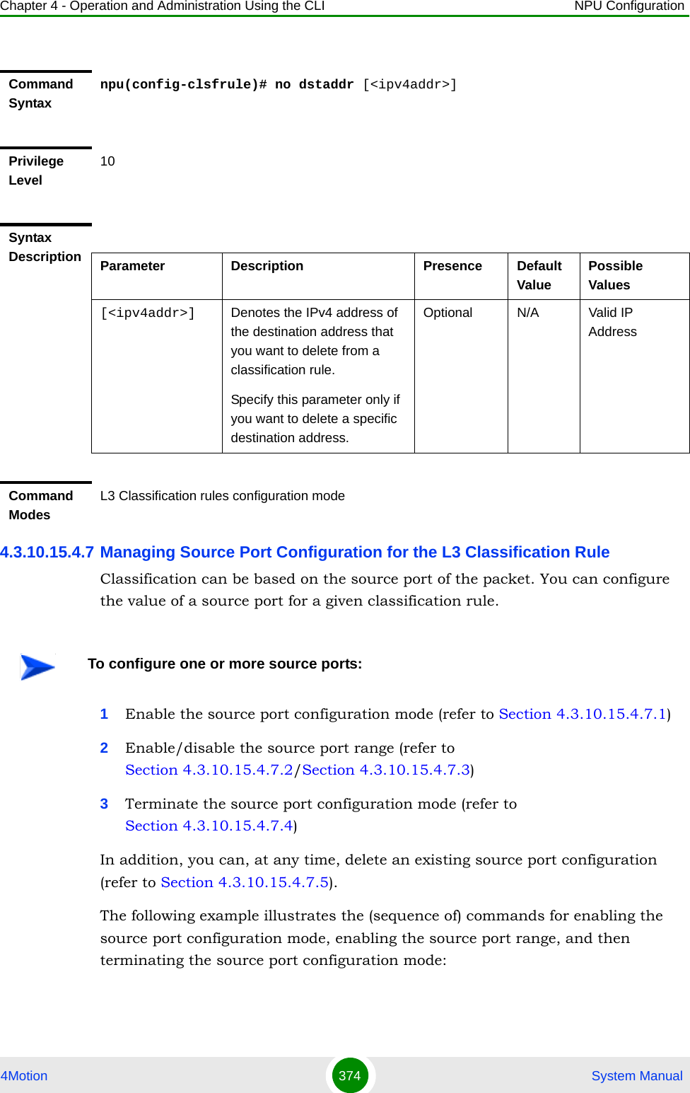 Chapter 4 - Operation and Administration Using the CLI NPU Configuration4Motion 374  System Manual4.3.10.15.4.7 Managing Source Port Configuration for the L3 Classification RuleClassification can be based on the source port of the packet. You can configure the value of a source port for a given classification rule.1Enable the source port configuration mode (refer to Section 4.3.10.15.4.7.1)2Enable/disable the source port range (refer to Section 4.3.10.15.4.7.2/Section 4.3.10.15.4.7.3)3Terminate the source port configuration mode (refer to Section 4.3.10.15.4.7.4)In addition, you can, at any time, delete an existing source port configuration (refer to Section 4.3.10.15.4.7.5).The following example illustrates the (sequence of) commands for enabling the source port configuration mode, enabling the source port range, and then terminating the source port configuration mode:Command Syntaxnpu(config-clsfrule)# no dstaddr [&lt;ipv4addr&gt;]Privilege Level10Syntax Description Parameter Description Presence Default ValuePossible Values[&lt;ipv4addr&gt;] Denotes the IPv4 address of the destination address that you want to delete from a classification rule. Specify this parameter only if you want to delete a specific destination address.Optional N/A Valid IP AddressCommand ModesL3 Classification rules configuration modeTo configure one or more source ports: