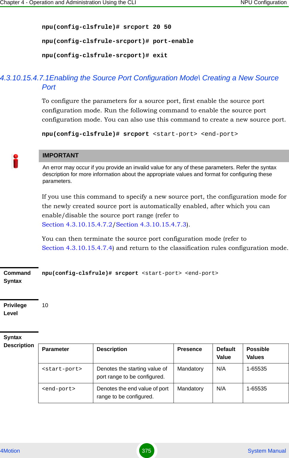 Chapter 4 - Operation and Administration Using the CLI NPU Configuration4Motion 375  System Manualnpu(config-clsfrule)# srcport 20 50npu(config-clsfrule-srcport)# port-enablenpu(config-clsfrule-srcport)# exit4.3.10.15.4.7.1Enabling the Source Port Configuration Mode\ Creating a New Source PortTo configure the parameters for a source port, first enable the source port configuration mode. Run the following command to enable the source port configuration mode. You can also use this command to create a new source port.npu(config-clsfrule)# srcport &lt;start-port&gt; &lt;end-port&gt;If you use this command to specify a new source port, the configuration mode for the newly created source port is automatically enabled, after which you can enable/disable the source port range (refer to Section 4.3.10.15.4.7.2/Section 4.3.10.15.4.7.3).You can then terminate the source port configuration mode (refer to Section 4.3.10.15.4.7.4) and return to the classification rules configuration mode.IMPORTANTAn error may occur if you provide an invalid value for any of these parameters. Refer the syntax description for more information about the appropriate values and format for configuring these parameters.Command Syntaxnpu(config-clsfrule)# srcport &lt;start-port&gt; &lt;end-port&gt;Privilege Level10Syntax Description Parameter Description Presence Default ValuePossible Values&lt;start-port&gt;  Denotes the starting value of port range to be configured.Mandatory N/A 1-65535&lt;end-port&gt; Denotes the end value of port range to be configured.Mandatory N/A 1-65535