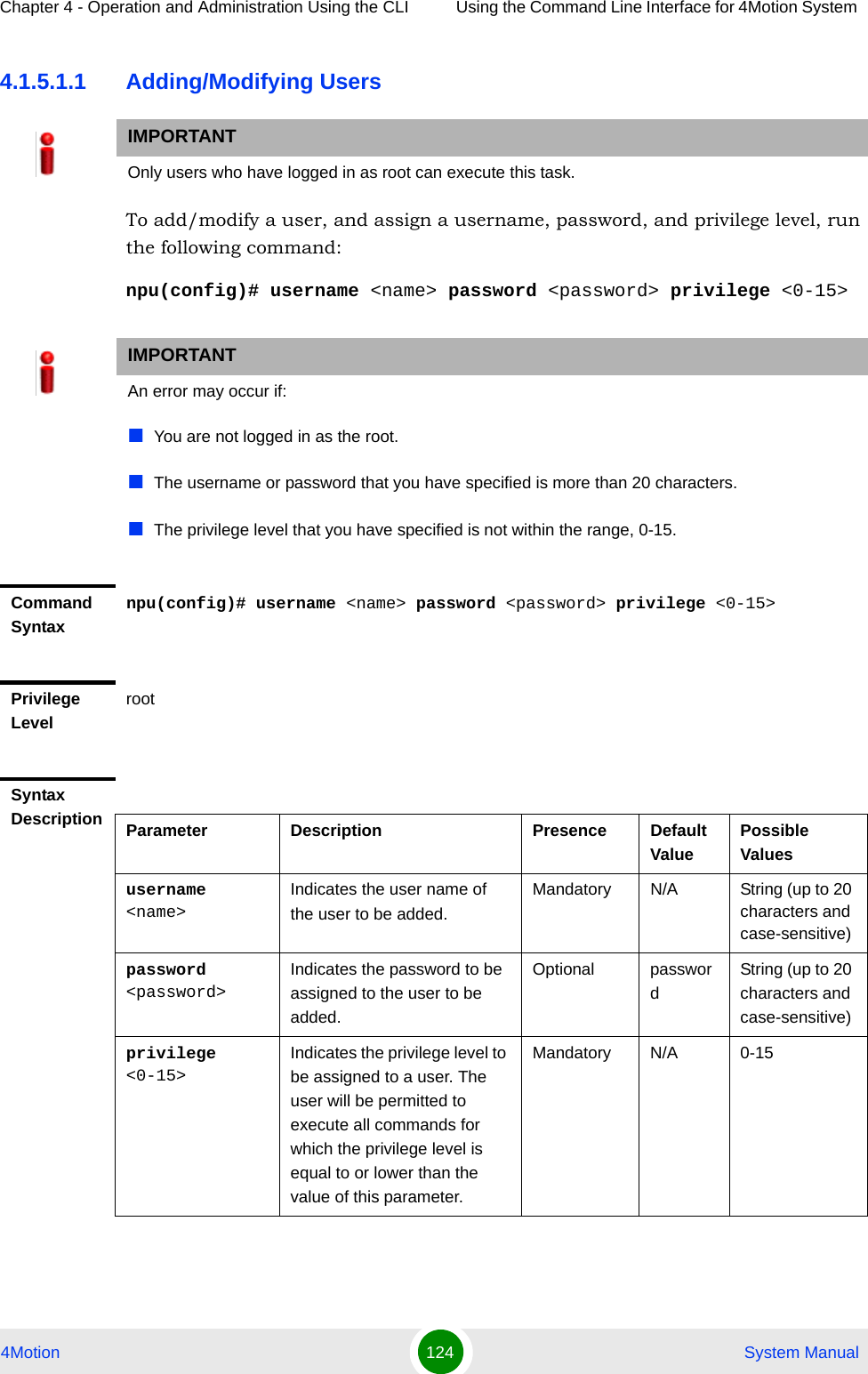 Chapter 4 - Operation and Administration Using the CLI Using the Command Line Interface for 4Motion System 4Motion 124  System Manual4.1.5.1.1 Adding/Modifying UsersTo add/modify a user, and assign a username, password, and privilege level, run the following command:npu(config)# username &lt;name&gt; password &lt;password&gt; privilege &lt;0-15&gt;IMPORTANTOnly users who have logged in as root can execute this task.IMPORTANTAn error may occur if:You are not logged in as the root.The username or password that you have specified is more than 20 characters.The privilege level that you have specified is not within the range, 0-15.Command Syntaxnpu(config)# username &lt;name&gt; password &lt;password&gt; privilege &lt;0-15&gt;Privilege LevelrootSyntax Description Parameter Description Presence Default ValuePossible Valuesusername &lt;name&gt;Indicates the user name of the user to be added.Mandatory N/A String (up to 20 characters and case-sensitive)password &lt;password&gt;Indicates the password to be assigned to the user to be added.Optional passwordString (up to 20 characters and case-sensitive)privilege &lt;0-15&gt;Indicates the privilege level to be assigned to a user. The user will be permitted to execute all commands for which the privilege level is equal to or lower than the value of this parameter.Mandatory N/A 0-15