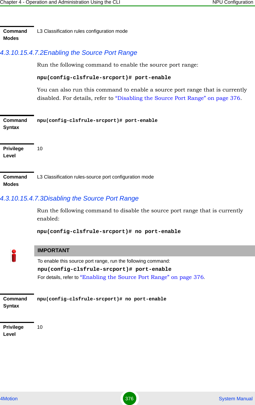 Chapter 4 - Operation and Administration Using the CLI NPU Configuration4Motion 376  System Manual4.3.10.15.4.7.2Enabling the Source Port RangeRun the following command to enable the source port range:npu(config-clsfrule-srcport)# port-enableYou can also run this command to enable a source port range that is currently disabled. For details, refer to “Disabling the Source Port Range” on page 376.4.3.10.15.4.7.3Disabling the Source Port RangeRun the following command to disable the source port range that is currently enabled:npu(config-clsfrule-srcport)# no port-enableCommand ModesL3 Classification rules configuration modeCommand Syntaxnpu(config-clsfrule-srcport)# port-enablePrivilege Level10Command ModesL3 Classification rules-source port configuration modeIMPORTANTTo enable this source port range, run the following command: npu(config-clsfrule-srcport)# port-enableFor details, refer to “Enabling the Source Port Range” on page 376.Command Syntaxnpu(config-clsfrule-srcport)# no port-enablePrivilege Level10