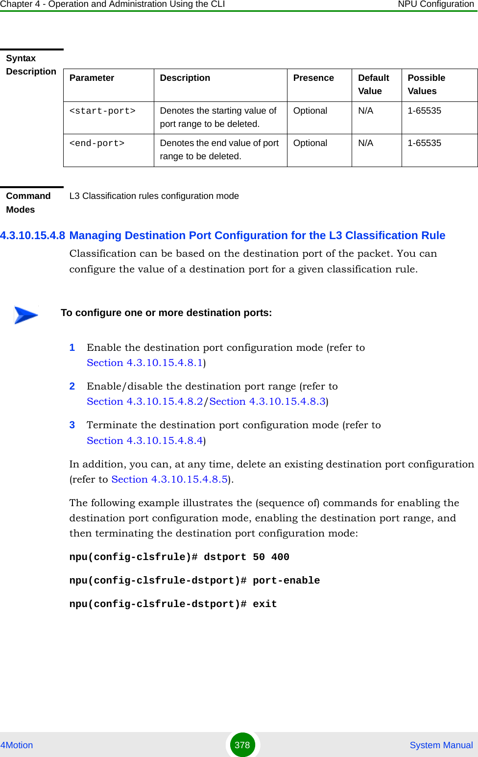 Chapter 4 - Operation and Administration Using the CLI NPU Configuration4Motion 378  System Manual4.3.10.15.4.8 Managing Destination Port Configuration for the L3 Classification RuleClassification can be based on the destination port of the packet. You can configure the value of a destination port for a given classification rule.1Enable the destination port configuration mode (refer to Section 4.3.10.15.4.8.1)2Enable/disable the destination port range (refer to Section 4.3.10.15.4.8.2/Section 4.3.10.15.4.8.3)3Terminate the destination port configuration mode (refer to Section 4.3.10.15.4.8.4)In addition, you can, at any time, delete an existing destination port configuration (refer to Section 4.3.10.15.4.8.5).The following example illustrates the (sequence of) commands for enabling the destination port configuration mode, enabling the destination port range, and then terminating the destination port configuration mode:npu(config-clsfrule)# dstport 50 400npu(config-clsfrule-dstport)# port-enablenpu(config-clsfrule-dstport)# exitSyntax Description Parameter Description Presence Default ValuePossible Values&lt;start-port&gt;  Denotes the starting value of port range to be deleted.Optional N/A 1-65535&lt;end-port&gt; Denotes the end value of port range to be deleted.Optional N/A 1-65535Command ModesL3 Classification rules configuration modeTo configure one or more destination ports: