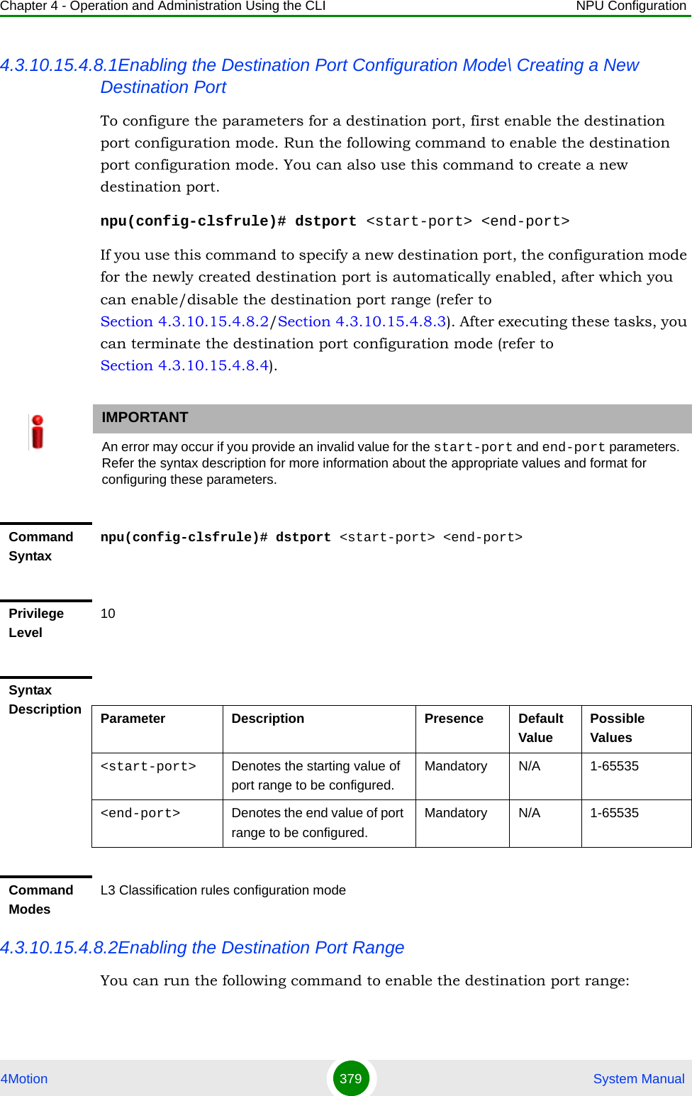 Chapter 4 - Operation and Administration Using the CLI NPU Configuration4Motion 379  System Manual4.3.10.15.4.8.1Enabling the Destination Port Configuration Mode\ Creating a New Destination PortTo configure the parameters for a destination port, first enable the destination port configuration mode. Run the following command to enable the destination port configuration mode. You can also use this command to create a new destination port.npu(config-clsfrule)# dstport &lt;start-port&gt; &lt;end-port&gt;If you use this command to specify a new destination port, the configuration mode for the newly created destination port is automatically enabled, after which you can enable/disable the destination port range (refer to Section 4.3.10.15.4.8.2/Section 4.3.10.15.4.8.3). After executing these tasks, you can terminate the destination port configuration mode (refer to Section 4.3.10.15.4.8.4). 4.3.10.15.4.8.2Enabling the Destination Port RangeYou can run the following command to enable the destination port range:IMPORTANTAn error may occur if you provide an invalid value for the start-port and end-port parameters. Refer the syntax description for more information about the appropriate values and format for configuring these parameters.Command Syntaxnpu(config-clsfrule)# dstport &lt;start-port&gt; &lt;end-port&gt;Privilege Level10Syntax Description Parameter Description Presence Default ValuePossible Values&lt;start-port&gt;  Denotes the starting value of port range to be configured.Mandatory N/A 1-65535&lt;end-port&gt; Denotes the end value of port range to be configured.Mandatory N/A 1-65535Command ModesL3 Classification rules configuration mode