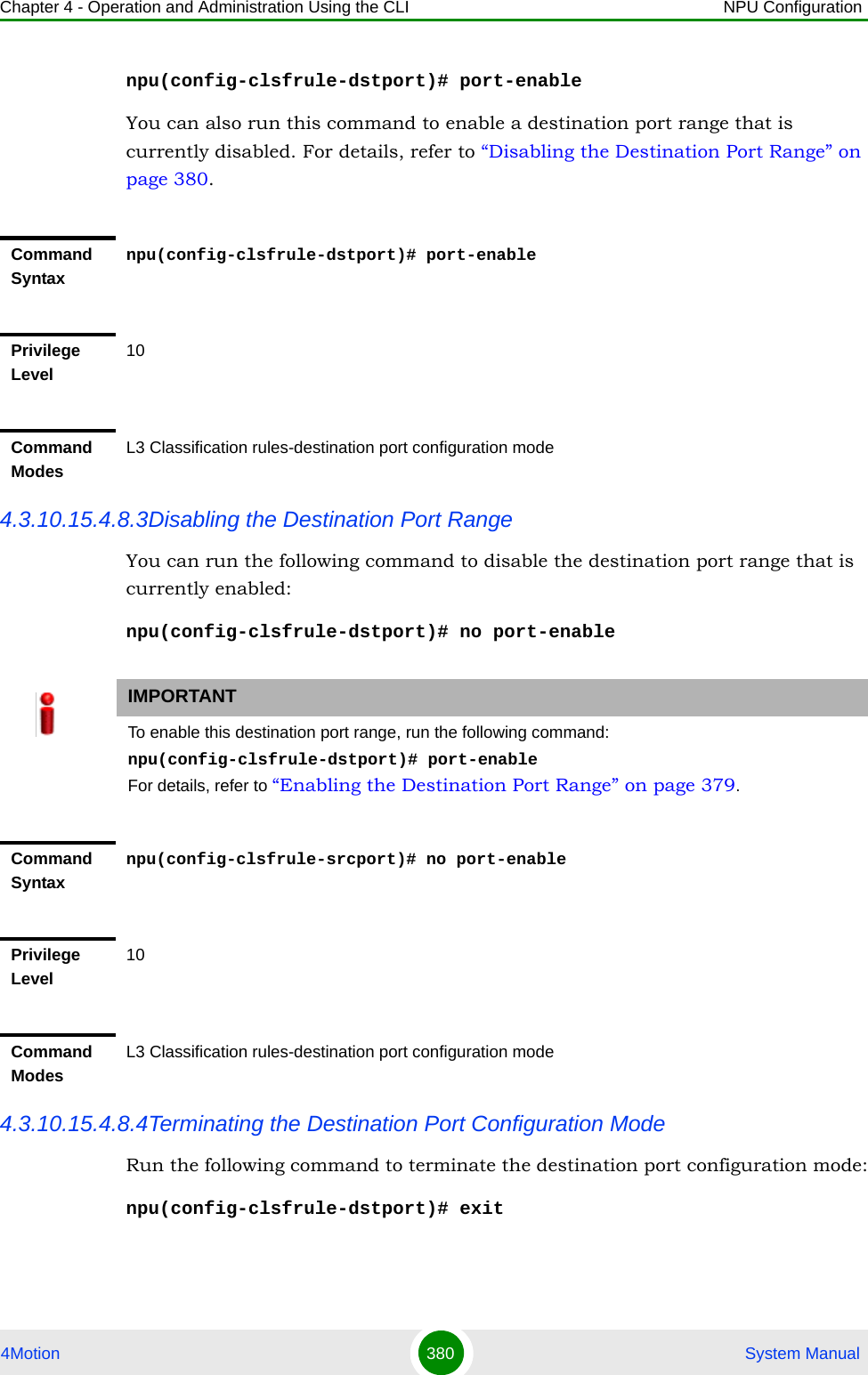 Chapter 4 - Operation and Administration Using the CLI NPU Configuration4Motion 380  System Manualnpu(config-clsfrule-dstport)# port-enableYou can also run this command to enable a destination port range that is currently disabled. For details, refer to “Disabling the Destination Port Range” on page 380.4.3.10.15.4.8.3Disabling the Destination Port RangeYou can run the following command to disable the destination port range that is currently enabled:npu(config-clsfrule-dstport)# no port-enable4.3.10.15.4.8.4Terminating the Destination Port Configuration ModeRun the following command to terminate the destination port configuration mode:npu(config-clsfrule-dstport)# exitCommand Syntaxnpu(config-clsfrule-dstport)# port-enablePrivilege Level10Command ModesL3 Classification rules-destination port configuration modeIMPORTANTTo enable this destination port range, run the following command: npu(config-clsfrule-dstport)# port-enableFor details, refer to “Enabling the Destination Port Range” on page 379.Command Syntaxnpu(config-clsfrule-srcport)# no port-enablePrivilege Level10Command ModesL3 Classification rules-destination port configuration mode