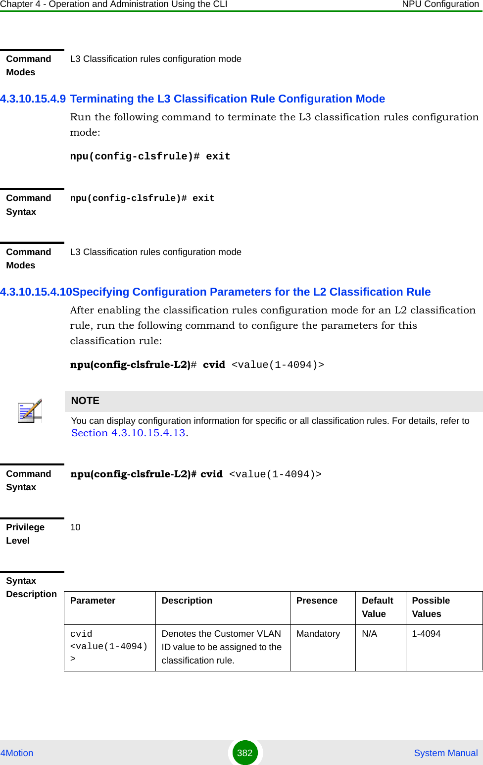 Chapter 4 - Operation and Administration Using the CLI NPU Configuration4Motion 382  System Manual4.3.10.15.4.9 Terminating the L3 Classification Rule Configuration ModeRun the following command to terminate the L3 classification rules configuration mode:npu(config-clsfrule)# exit4.3.10.15.4.10Specifying Configuration Parameters for the L2 Classification RuleAfter enabling the classification rules configuration mode for an L2 classification rule, run the following command to configure the parameters for this classification rule:npu(config-clsfrule-L2)# cvid &lt;value(1-4094)&gt;Command ModesL3 Classification rules configuration modeCommand Syntaxnpu(config-clsfrule)# exitCommand ModesL3 Classification rules configuration modeNOTEYou can display configuration information for specific or all classification rules. For details, refer to Section 4.3.10.15.4.13.Command Syntaxnpu(config-clsfrule-L2)# cvid &lt;value(1-4094)&gt;Privilege Level10Syntax Description Parameter Description Presence Default ValuePossible Valuescvid &lt;value(1-4094)&gt;Denotes the Customer VLAN ID value to be assigned to the classification rule.Mandatory N/A 1-4094