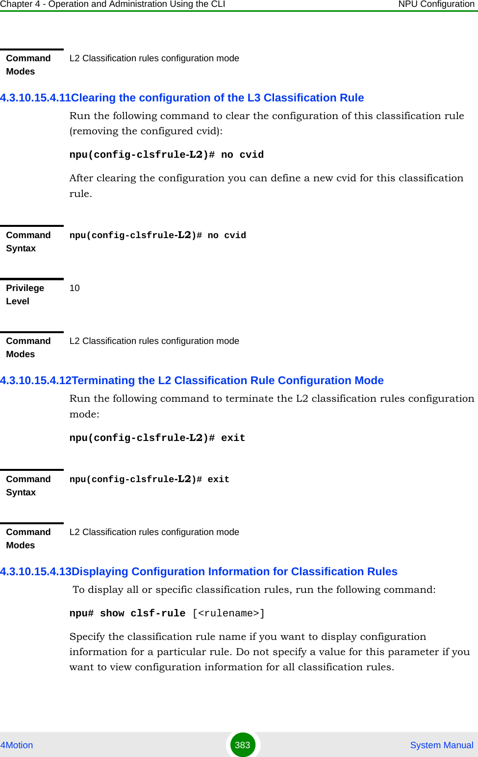 Chapter 4 - Operation and Administration Using the CLI NPU Configuration4Motion 383  System Manual4.3.10.15.4.11Clearing the configuration of the L3 Classification RuleRun the following command to clear the configuration of this classification rule (removing the configured cvid):npu(config-clsfrule-L2)# no cvidAfter clearing the configuration you can define a new cvid for this classification rule.4.3.10.15.4.12Terminating the L2 Classification Rule Configuration ModeRun the following command to terminate the L2 classification rules configuration mode:npu(config-clsfrule-L2)# exit4.3.10.15.4.13Displaying Configuration Information for Classification Rules To display all or specific classification rules, run the following command:npu# show clsf-rule [&lt;rulename&gt;]Specify the classification rule name if you want to display configuration information for a particular rule. Do not specify a value for this parameter if you want to view configuration information for all classification rules.Command ModesL2 Classification rules configuration modeCommand Syntaxnpu(config-clsfrule-L2)# no cvidPrivilege Level10Command ModesL2 Classification rules configuration modeCommand Syntaxnpu(config-clsfrule-L2)# exitCommand ModesL2 Classification rules configuration mode