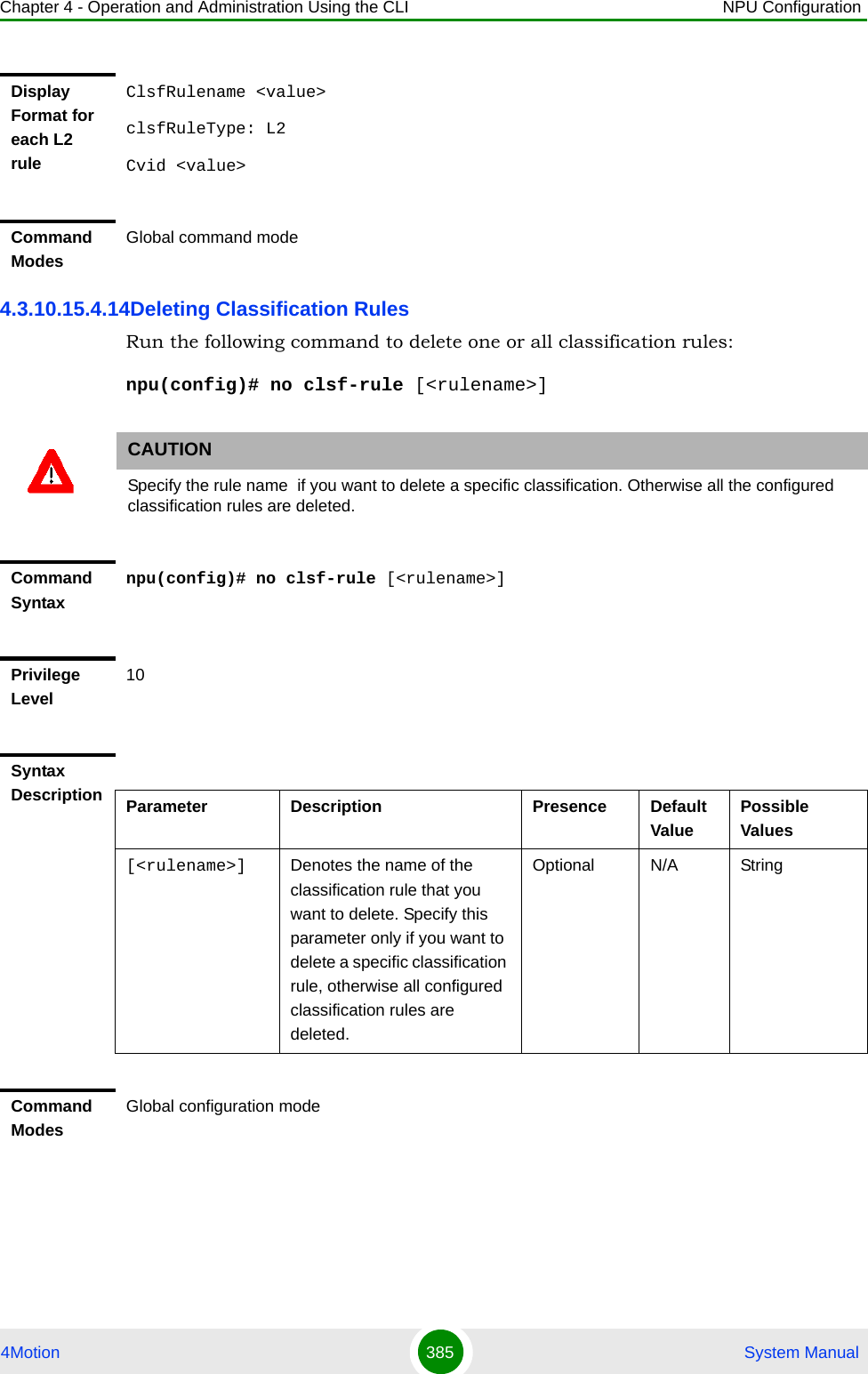 Chapter 4 - Operation and Administration Using the CLI NPU Configuration4Motion 385  System Manual4.3.10.15.4.14Deleting Classification RulesRun the following command to delete one or all classification rules:npu(config)# no clsf-rule [&lt;rulename&gt;]Display Format for each L2 ruleClsfRulename &lt;value&gt;clsfRuleType: L2Cvid &lt;value&gt;Command ModesGlobal command modeCAUTIONSpecify the rule name  if you want to delete a specific classification. Otherwise all the configured classification rules are deleted.Command Syntaxnpu(config)# no clsf-rule [&lt;rulename&gt;]Privilege Level10Syntax Description Parameter Description Presence Default ValuePossible Values[&lt;rulename&gt;] Denotes the name of the classification rule that you want to delete. Specify this parameter only if you want to delete a specific classification rule, otherwise all configured classification rules are deleted.Optional N/A StringCommand ModesGlobal configuration mode