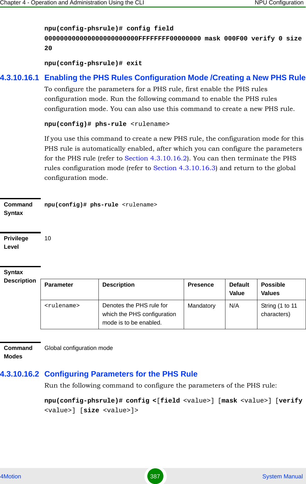 Chapter 4 - Operation and Administration Using the CLI NPU Configuration4Motion 387  System Manualnpu(config-phsrule)# config field 000000000000000000000000FFFFFFFF00000000 mask 000F00 verify 0 size 20npu(config-phsrule)# exit4.3.10.16.1 Enabling the PHS Rules Configuration Mode /Creating a New PHS RuleTo configure the parameters for a PHS rule, first enable the PHS rules configuration mode. Run the following command to enable the PHS rules configuration mode. You can also use this command to create a new PHS rule.npu(config)# phs-rule &lt;rulename&gt;If you use this command to create a new PHS rule, the configuration mode for this PHS rule is automatically enabled, after which you can configure the parameters for the PHS rule (refer to Section 4.3.10.16.2). You can then terminate the PHS rules configuration mode (refer to Section 4.3.10.16.3) and return to the global configuration mode.4.3.10.16.2 Configuring Parameters for the PHS RuleRun the following command to configure the parameters of the PHS rule:npu(config-phsrule)# config &lt;[field &lt;value&gt;] [mask &lt;value&gt;] [verify &lt;value&gt;] [size &lt;value&gt;]&gt;Command Syntaxnpu(config)# phs-rule &lt;rulename&gt;Privilege Level10Syntax Description Parameter Description Presence Default ValuePossible Values&lt;rulename&gt; Denotes the PHS rule for which the PHS configuration mode is to be enabled.Mandatory N/A String (1 to 11 characters)Command ModesGlobal configuration mode