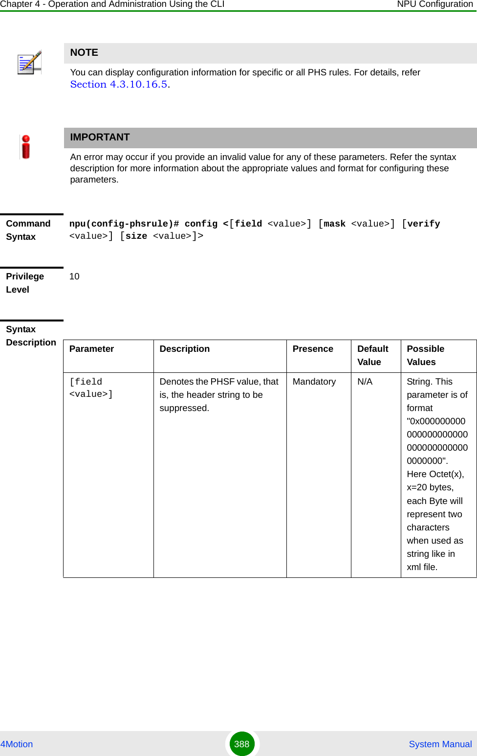 Chapter 4 - Operation and Administration Using the CLI NPU Configuration4Motion 388  System ManualNOTEYou can display configuration information for specific or all PHS rules. For details, refer Section 4.3.10.16.5.IMPORTANTAn error may occur if you provide an invalid value for any of these parameters. Refer the syntax description for more information about the appropriate values and format for configuring these parameters.Command Syntaxnpu(config-phsrule)# config &lt;[field &lt;value&gt;] [mask &lt;value&gt;] [verify &lt;value&gt;] [size &lt;value&gt;]&gt;Privilege Level10Syntax Description Parameter Description Presence Default ValuePossible Values[field &lt;value&gt;] Denotes the PHSF value, that is, the header string to be suppressed. Mandatory N/A String. This parameter is of format &quot;0x0000000000000000000000000000000000000000&quot;. Here Octet(x), x=20 bytes, each Byte will represent two characters when used as string like in xml file.