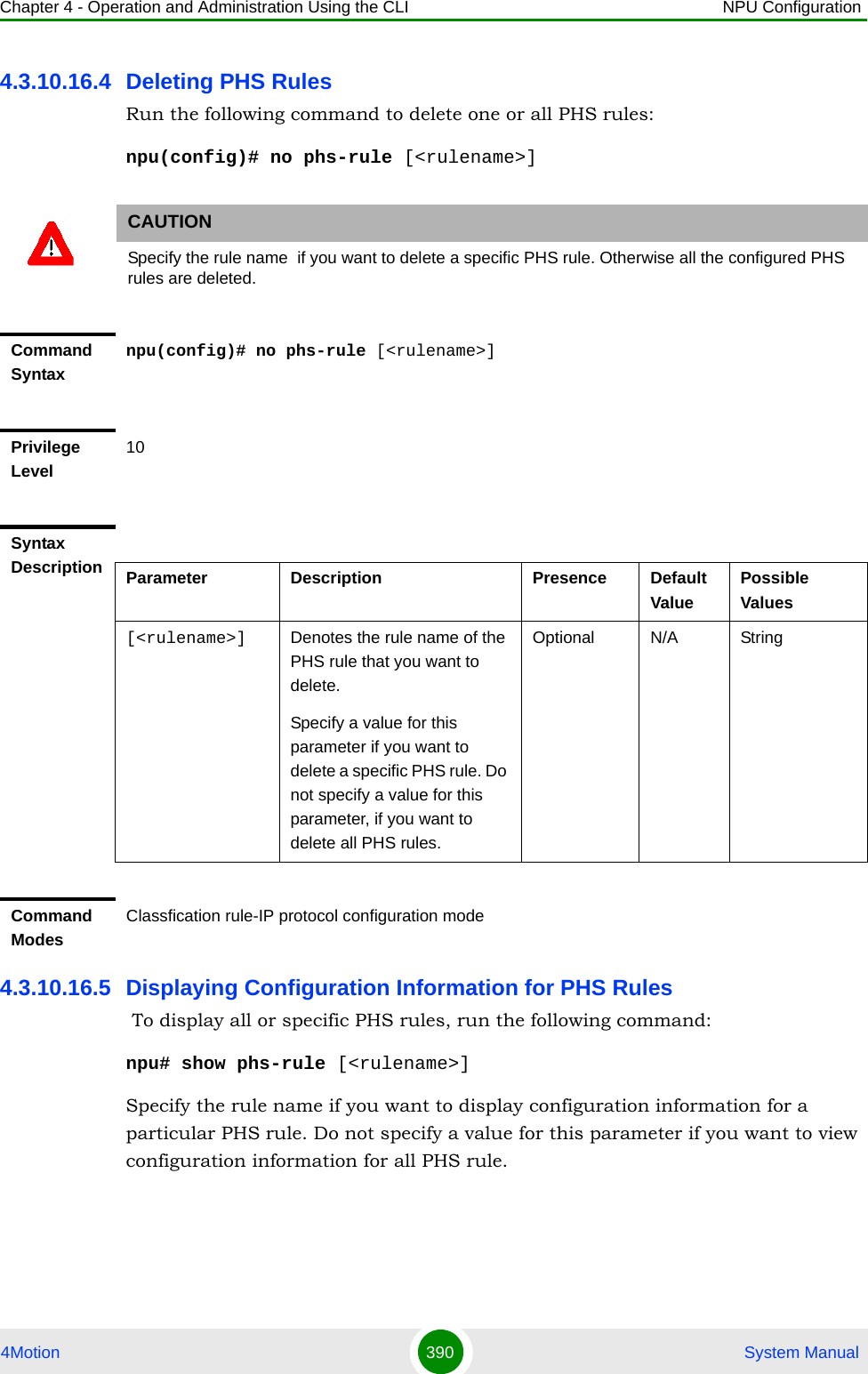 Chapter 4 - Operation and Administration Using the CLI NPU Configuration4Motion 390  System Manual4.3.10.16.4 Deleting PHS RulesRun the following command to delete one or all PHS rules:npu(config)# no phs-rule [&lt;rulename&gt;]4.3.10.16.5 Displaying Configuration Information for PHS Rules To display all or specific PHS rules, run the following command:npu# show phs-rule [&lt;rulename&gt;]Specify the rule name if you want to display configuration information for a particular PHS rule. Do not specify a value for this parameter if you want to view configuration information for all PHS rule.CAUTIONSpecify the rule name  if you want to delete a specific PHS rule. Otherwise all the configured PHS rules are deleted.Command Syntaxnpu(config)# no phs-rule [&lt;rulename&gt;]Privilege Level10Syntax Description Parameter Description Presence Default ValuePossible Values[&lt;rulename&gt;] Denotes the rule name of the PHS rule that you want to delete. Specify a value for this parameter if you want to delete a specific PHS rule. Do not specify a value for this parameter, if you want to delete all PHS rules. Optional N/A StringCommand ModesClassfication rule-IP protocol configuration mode