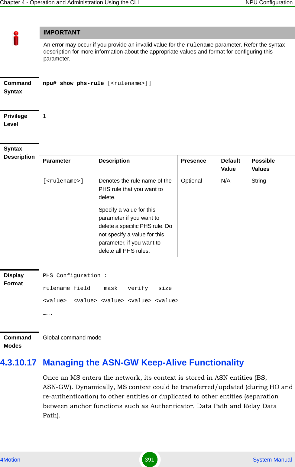 Chapter 4 - Operation and Administration Using the CLI NPU Configuration4Motion 391  System Manual4.3.10.17 Managing the ASN-GW Keep-Alive FunctionalityOnce an MS enters the network, its context is stored in ASN entities (BS, ASN-GW). Dynamically, MS context could be transferred/updated (during HO and re-authentication) to other entities or duplicated to other entities (separation between anchor functions such as Authenticator, Data Path and Relay Data Path).IMPORTANTAn error may occur if you provide an invalid value for the rulename parameter. Refer the syntax description for more information about the appropriate values and format for configuring this parameter.Command Syntaxnpu# show phs-rule [&lt;rulename&gt;]]Privilege Level1Syntax Description Parameter Description Presence Default ValuePossible Values[&lt;rulename&gt;] Denotes the rule name of the PHS rule that you want to delete. Specify a value for this parameter if you want to delete a specific PHS rule. Do not specify a value for this parameter, if you want to delete all PHS rules. Optional N/A StringDisplay FormatPHS Configuration :rulename field    mask   verify   size&lt;value&gt;  &lt;value&gt; &lt;value&gt; &lt;value&gt; &lt;value&gt;…….Command ModesGlobal command mode