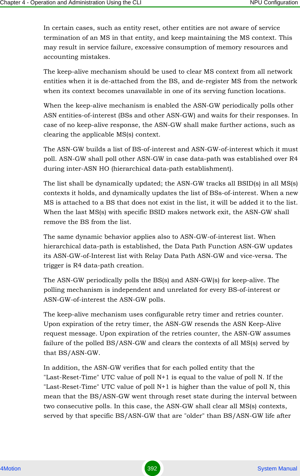 Chapter 4 - Operation and Administration Using the CLI NPU Configuration4Motion 392  System ManualIn certain cases, such as entity reset, other entities are not aware of service termination of an MS in that entity, and keep maintaining the MS context. This may result in service failure, excessive consumption of memory resources and accounting mistakes. The keep-alive mechanism should be used to clear MS context from all network entities when it is de-attached from the BS, and de-register MS from the network when its context becomes unavailable in one of its serving function locations.When the keep-alive mechanism is enabled the ASN-GW periodically polls other ASN entities-of-interest (BSs and other ASN-GW) and waits for their responses. In case of no keep-alive response, the ASN-GW shall make further actions, such as clearing the applicable MS(s) context.The ASN-GW builds a list of BS-of-interest and ASN-GW-of-interest which it must poll. ASN-GW shall poll other ASN-GW in case data-path was established over R4 during inter-ASN HO (hierarchical data-path establishment).The list shall be dynamically updated; the ASN-GW tracks all BSID(s) in all MS(s) contexts it holds, and dynamically updates the list of BSs-of-interest. When a new MS is attached to a BS that does not exist in the list, it will be added it to the list. When the last MS(s) with specific BSID makes network exit, the ASN-GW shall remove the BS from the list.The same dynamic behavior applies also to ASN-GW-of-interest list. When hierarchical data-path is established, the Data Path Function ASN-GW updates its ASN-GW-of-Interest list with Relay Data Path ASN-GW and vice-versa. The trigger is R4 data-path creation.The ASN-GW periodically polls the BS(s) and ASN-GW(s) for keep-alive. The polling mechanism is independent and unrelated for every BS-of-interest or ASN-GW-of-interest the ASN-GW polls. The keep-alive mechanism uses configurable retry timer and retries counter. Upon expiration of the retry timer, the ASN-GW resends the ASN Keep-Alive request message. Upon expiration of the retries counter, the ASN-GW assumes failure of the polled BS/ASN-GW and clears the contexts of all MS(s) served by that BS/ASN-GW. In addition, the ASN-GW verifies that for each polled entity that the &quot;Last-Reset-Time&quot; UTC value of poll N+1 is equal to the value of poll N. If the &quot;Last-Reset-Time&quot; UTC value of poll N+1 is higher than the value of poll N, this mean that the BS/ASN-GW went through reset state during the interval between two consecutive polls. In this case, the ASN-GW shall clear all MS(s) contexts, served by that specific BS/ASN-GW that are &quot;older&quot; than BS/ASN-GW life after 